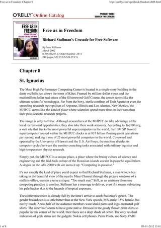 Free as in Freedom
Richard Stallman's Crusade for Free Software
By Sam Williams
March 2002
0-596-00287-4, Order Number: 2874
240 pages, $22.95 US $34.95 CA
Chapter 8
St. Ignucius
The Maui High Performance Computing Center is located in a single-story building in the
dusty red hills just above the town of Kihei. Framed by million-dollar views and the
multimillion dollar real estate of the Silversword Golf Course, the center seems like the
ultimate scientific boondoggle. Far from the boxy, sterile confines of Tech Square or even the
sprawling research metropolises of Argonne, Illinois and Los Alamos, New Mexico, the
MHPCC seems like the kind of place where scientists spend more time on their tans than
their post-doctoral research projects.
The image is only half true. Although researchers at the MHPCC do take advantage of the
local recreational opportunities, they also take their work seriously. According to Top500.org,
a web site that tracks the most powerful supercomputers in the world, the IBM SP Power3
supercomputer housed within the MHPCC clocks in at 837 billion floating-point operations
per second, making it one of 25 most powerful computers in the world. Co-owned and
operated by the University of Hawaii and the U.S. Air Force, the machine divides its
computer cycles between the number crunching tasks associated with military logistics and
high-temperature physics research.
Simply put, the MHPCC is a unique place, a place where the brainy culture of science and
engineering and the laid-back culture of the Hawaiian islands coexist in peaceful equilibrium.
A slogan on the lab's 2000 web site sums it up: "Computing in paradise."
It's not exactly the kind of place you'd expect to find Richard Stallman, a man who, when
taking in the beautiful view of the nearby Maui Channel through the picture windows of a
staffer's office, mutters a terse critique: "Too much sun." Still, as an emissary from one
computing paradise to another, Stallman has a message to deliver, even if it means subjecting
his pale hacker skin to the hazards of tropical exposure.
The conference room is already full by the time I arrive to catch Stallman's speech. The
gender breakdown is a little better than at the New York speech, 85% male, 15% female, but
not by much. About half of the audience members wear khaki pants and logo-encrusted golf
shirts. The other half seems to have gone native. Dressed in the gaudy flower-print shirts so
popular in this corner of the world, their faces are a deep shade of ochre. The only residual
indication of geek status are the gadgets: Nokia cell phones, Palm Pilots, and Sony VAIO
Free as in Freedom: Chapter 8 http://oreilly.com/openbook/freedom/ch08.html
1 of 8 03-01-2012 13:01
 