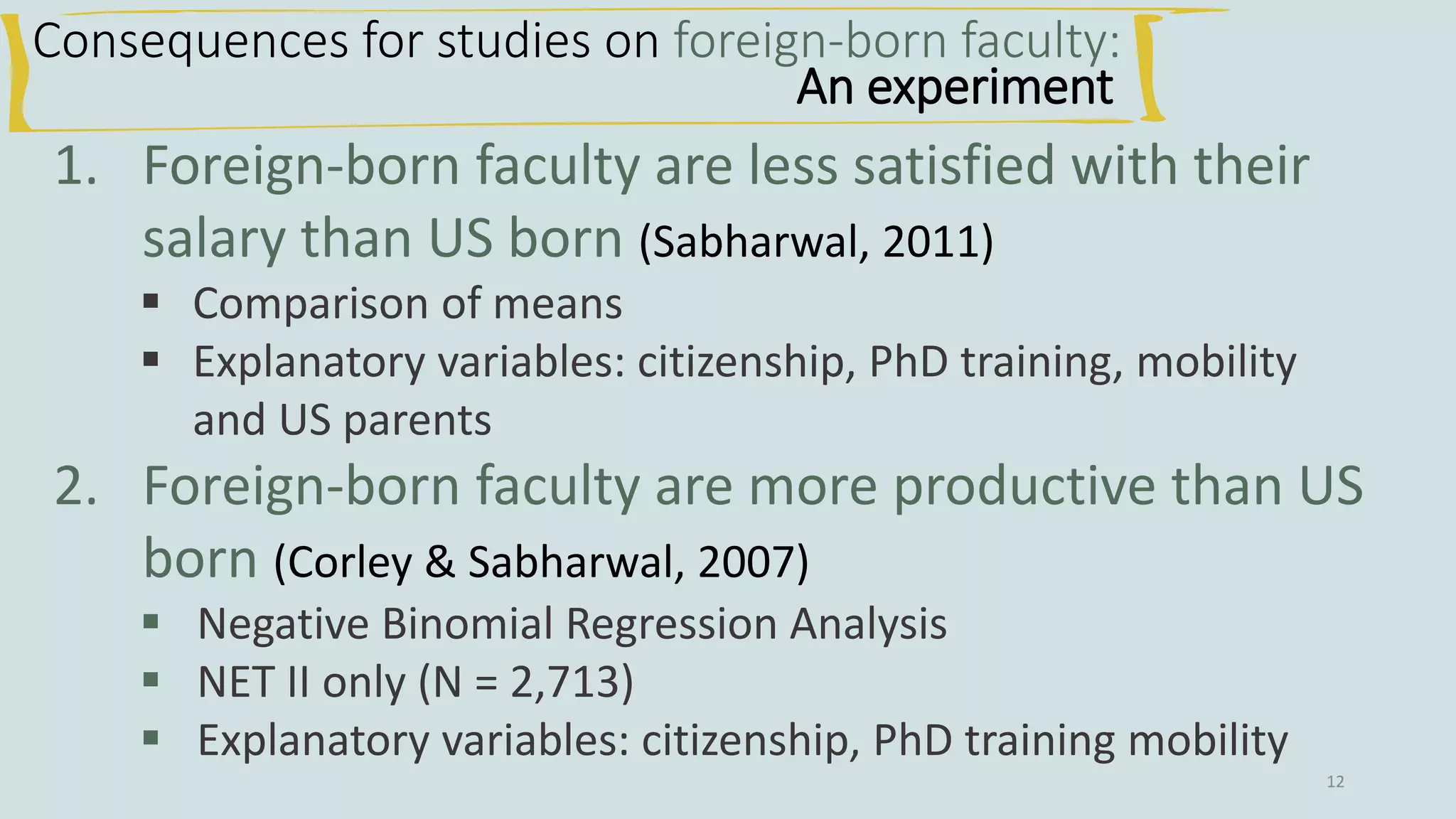 12
Consequences for studies on foreign-born faculty:
An experiment
1. Foreign-born faculty are less satisfied with their
salary than US born (Sabharwal, 2011)
▪ Comparison of means
▪ Explanatory variables: citizenship, PhD training, mobility
and US parents
2. Foreign-born faculty are more productive than US
born (Corley & Sabharwal, 2007)
▪ Negative Binomial Regression Analysis
▪ NET II only (N = 2,713)
▪ Explanatory variables: citizenship, PhD training mobility
 
