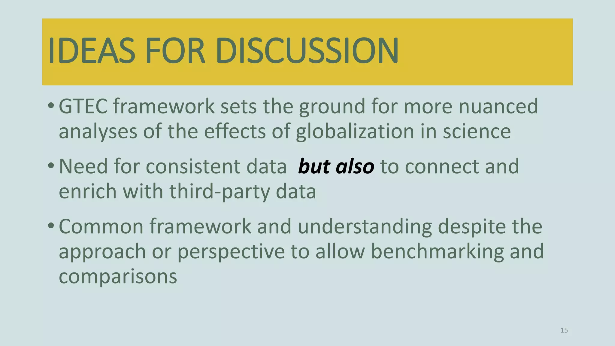 •GTEC framework sets the ground for more nuanced
analyses of the effects of globalization in science
•Need for consistent data but also to connect and
enrich with third-party data
•Common framework and understanding despite the
approach or perspective to allow benchmarking and
comparisons
15
IDEAS FOR DISCUSSION
 