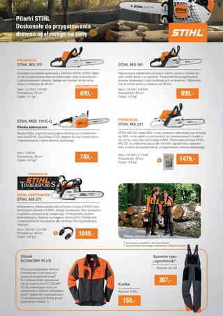 PROMOCJA 
STIHL MS 170 
Kompaktowa pilarka spalinowa z silnikiem STIHL 2-MIX. Ideal-na 
do przygotowania drewna opałowego i prac budowlanych 
z zastosowaniem drewna. Nadaje sie równiez do scinania 
drzew o srednicy do 30 cm. 
Moc: 1,2 kW / 1,6 KM 
Prowadnica: 35 cm 
Ciezar: 4,1 kg¹ 
STIHL MSE 170 C-Q 
SERIA LIMITOWANA 
Nowoczesna pilarka łancuchowa o niskim stopniu wibracji do 
prac wokół domu i w ogrodzie. Doskonała do przygotowania 
drewna opałowego i prac budowlanych w drewnie. Odpowied-nia 
PROMOCJA 
PROMOCJA 
CENA PROMOCYJNA 
699,- 
STIHL MS 181 
899,- 
do scinki drzew o srednicy do 30 cm. 
Moc: 1,5 kW / 2,0 KM 
Prowadnica: 35 cm 
Ciezar: 4,3 kg¹ 
Pilarka elektryczna 
Bardzo lekka, ergonomiczna pilarka elektryczna z systemem 
hamulca STIHL QuickStop (C-Q). Idealna do prac wokół domu, 
majsterkowania i ciecia drewna opałowego. 
749,- Moc: 1700 W 
Prowadnica: 35 cm 
Ciezar: 4,2 kg2 
STIHL MS 231 
STIHL MS 231 spala 20% mniej mieszanki paliwowej oraz emituje 
do 50% mniej spalin w porównaniu do dwusuwowych modeli o 
tej samej mocy bez technologii 2-MIX. Pilarka łancuchowa STIHL 
MS 231 to znakomita opcja dla rolników, ogrodników, sadowni-ków, 
a takze do pozyskiwania i przygotowania drewna opałowego. 
STIHL MS 271 
Uniwersalna, solidna pilarka łancuchowa o mocy 2,6 kW z eko-nomicznym 
silnikiem 2-MIX i długiej zywotnosci fi ltra powietrza 
z systemu oczyszczania wstepnego. Profesjonalny system 
antywibracyjny. Spełnia wymagania normy EU-II. Praktyczne 
i wszechstronne rozwiazanie dla rolników, fi rm budowlanych 
i lesnych. 
Moc: 2,6 kW / 3,5 KM 
Prowadnica: 40 cm 
Ciezar: 5,6 kg¹ 
Odziez 
ECONOMY PLUS 
1479,- Moc: 2,0 kW / 2,7 KM 
Prowadnica: 35 cm 
Ciezar: 4,9 kg¹ 
Odziez robocza ADVANCE PLUS 
Kurtka 
Spodnie typu 
„ogrodniczki” 
Rozmiar 44 - 64 
159,- 
307,- 
Chcesz przygotowac drewno 
kominkowe i miec przy tym 
poczucie bezpieczenstwa? 
To mozliwe dzieki dopasowa-nej 
do ciała kurtce ECONOMY 
PLUS posiadajacej duze po-wierzchnie 
w kolorze ostrzegaw-czym 
i spodniom wyposazonym 
w certyfi kowana ochrone przed 
przecieciem (Klasa 1). 
1849,- 
Rozmiar S-XXL 
Pilarki STIHL 
Doskonałe do przygotowania 
drewna opałowego na zime 
1 bez paliwa, prowadnicy i piły łancuchowej 
2 bez przewodu sieciowego z prowadnica i piła łancuchowa 
 