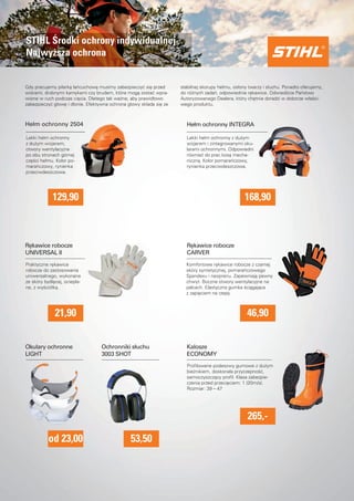 Lekki hełm ochronny z duzym 
wizjerem i zintegrowanymi oku-larami 
ochronnymi. Odpowiedni 
równiez do prac kosa mecha-niczna. 
Kolor pomaranczowy, 
rynienka przeciwdeszczowa. 
STIHL Srodki ochrony indywidualnej 
Najwyzsza ochrona 
Gdy pracujemy pilarka łancuchowa musimy zabezpieczyc sie przed 
wiórami, drobnymi kamykami czy brudem, które moga zostac wpra-wione 
w ruch podczas ciecia. Dlatego tak wazne, aby prawidłowo 
zabezpieczyc głowe i dłonie. Efektywna ochrona głowy składa sie ze 
Lekki hełm ochronny 
z duzym wizjerem, 
otwory wentylacyjne 
po obu stronach górnej 
czesci hełmu. Kolor po-maranczowy, 
rynienka 
przeciwdeszczowa. 
stabilnej skorupy hełmu, osłony twarzy i słuchu. Ponadto oferujemy, 
do róznych zadan, odpowiednie rekawice. Odwiedzcie Panstwo 
Autoryzowanego Dealera, który chetnie doradzi w doborze własci-wego 
produktu. 
Hełm ochronny 2504 Hełm ochronny INTEGRA 
129,90 168,90 
Praktyczne rekawice 
robocze do zastosowania 
uniwersalnego, wykonane 
ze skóry bydlecej, ociepla-ne, 
z wysciółka. 
Komfortowe rekawice robocze z czarnej 
skóry syntetycznej, pomaranczowego 
Spandexu i neoprenu. Zapewniaja pewny 
chwyt. Boczne otwory wentylacyjne na 
palcach. Elastyczna gumka sciagajaca 
z zapieciem na rzepy. 
Rekawice robocze 
UNIVERSAL II 
Rekawice robocze 
CARVER 
21,90 46,90 
Profi lowane podeszwy gumowe z duzym 
bieznikiem, doskonała przyczepnosc, 
samoczyszczacy profi l. Klasa zabezpie-czenia 
przed przecieciem: 1 (20m/s). 
Rozmiar: 39 – 47 
Okulary ochronne 
LIGHT 
Ochronniki słuchu 
3003 SHOT 
Kalosze 
ECONOMY 
od 23,00 
265,- 
53,50 
 