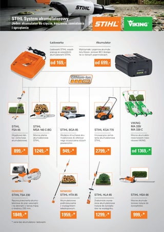STIHL System akumulatorowy 
Jeden akumulator do ciecia, koszenia, zamiatania 
i sprzatania 
Ładowarka Akumulator 
Ładowarki STIHL współ-pracuja 
ze wszystkimi 
akumulatorami STIHL 
od 169,- od 699,- 
Wyjatkowo lek-ka 
i cicha kosa 
akumulatorowa. 
899,-* 1249,-* 
Reczna przecinarka akumu-latorowa 
do prac wewnatrz 
i na zewnatrz z tarcza tnaca 
o srednicy 230 mm. 
Akumulatorowa 
podkrzesywarka 
z wysiegnikiem 
teleskopowym. 
Mocna pilarka 
akumulatorowa 
STIHL. 
Wydajna dmuchawa aku-mulatorowa 
do efektyw-nego 
oczyszczania duzych 
powierzchni. 
Innowacyjna zamia-tarka 
akumulatorowa 
STIHL. 
Mocne akumulato-rowe 
kosiarki traw-nikowe 
VIKING. 
* cena bez akumulatora i ładowarki 
Wytrzymałe i pojemne akumula-tory 
litowo - jonowe 36 V dostep-ne 
w róznych pojemnosciach. 
STIHL BGA 85 
STIHL HTA 85 
STIHL KGA 770 
VIKING 
MA 339/ 
MA 339 C 
STIHL 
MSA 160 C-BQ 
STIHL 
FSA 65 
STIHL TSA 230 
1849,-* 
949,-* 
1959,-* 
2799,-* od 1369,-* 
STIHL HSA 66 
Mocne akumula-torowe 
nozyce do 
zywopłotów. 
999,-* 
STIHL HLA 65 
Znakomicie wywa-zone 
akumulatorowe 
nozyce do zywopło-tów 
na wysiegniku. 
1299,-* 
NOWOSC NOWOSC 
 