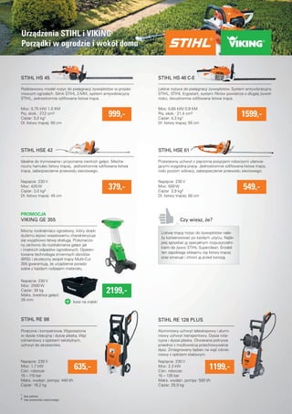 Urzadzenia STIHL i VIKING 
Porzadki w ogrodzie i wokół domu 
Podstawowy model nozyc do pielegnacji zywopłotów w przydo-mowych 
ogrodach. Silnik STIHL 2-MIX, system antywibracyjny 
STIHL, jednostronnie szlifowana listwa tnaca. 
Moc: 0,75 kW/ 1,0 KM 
999,- 
1599,- Idealne do trymowania i przycinania cienkich gałezi. Mecha-niczny 
hamulec listwy tnacej, jednostronnie szlifowana listwa 
tnaca, zabezpieczenie przewodu sieciowego. 
Mocny rozdrabniacz ogrodowy, który dzieki 
duzemu lejowi wsadowemu charakteryzuje 
sie wyjatkowo łatwa obsługa. Przeznaczo-ny 
zarówno do rozdrabniania gałezi jak 
i miekkich odpadów ogrodowych. Opaten-towana 
technologia zmiennych obrotów 
(BRS) i skuteczny zespół tnacy Multi-Cut 
355 gwarantuja, ze urzadzenie poradzi 
sobie z kazdym rodzajem materiału. 
Poreczna i kompaktowa. Wyposazona 
w dysze rotacyjna i dysze płaska. Waz 
cisnieniowy z oplotem tekstylnym, 
uchwyt do akcesoriów. 
STIHL HS 46 C-E 
Lekkie nozyce do pielegnacji zywopłotów. System antywibracyjny 
STIHL, STIHL Ergostart, system fi ltrów powietrza o długiej zywot-nosci, 
dwustronnie szlifowana listwa tnaca. 
STIHL HSE 61 
Czy wiesz, ze? 
Aluminiowy uchwyt teleskopowy i alumi-niowy 
uchwyt transportowy. Dysza rota-cyjna 
i dysza płaska. Otwierana pokrywa 
przednia z mozliwoscia przechowywania 
dysz. Zintegrowany beben na waz cisnie-niowy 
z oplotem stalowym. 
kosz na zrebki 
Przestawny uchwyt z piecioma pozycjami roboczymi ułatwia-jacymi 
wygodna prace. Jednostronnie szlifowana listwa tnaca, 
niski poziom wibracji, zabezpieczenie przewodu sieciowego. 
Listwe tnaca nozyc do zywopłotów nale-zy 
konserwowac po kazdym uzyciu. Najle-piej 
spryskac ja specjalnym rozpuszczalni-kiem 
do zywic STIHL Superclean. Srodek 
ten zapobiega sklejaniu sie listwy tnacej 
oraz smaruje i chroni ja przed korozja. 
STIHL HS 45 
STIHL HSE 42 
VIKING GE 355 
379,- 
STIHL RE 98 STIHL RE 128 PLUS 
635,- 1199,- 
549,- 
Poj. skok.: 27,2 cm3 
Ciezar: 5,0 kg1 
Dł. listwy tnacej: 60 cm 
Napiecie: 230 V 
Moc: 420 W 
Ciezar: 3,0 kg2 
Dł. listwy tnacej: 45 cm 
Moc: 0,65 kW/ 0,9 KM 
Poj. skok.: 21,4 cm3 
Ciezar: 4,3 kg1 
Dł. listwy tnacej: 55 cm 
Napiecie: 230 V 
Moc: 500 W 
Ciezar: 3,9 kg2 
Dł. listwy tnacej: 50 cm 
Napiecie: 230 V 
Moc: 2500 W 
Ciezar: 30 kg 
Maks. srednica gałezi: 
35 mm 
2199,- 
Napiecie: 230 V 
Moc: 1,7 kW 
Cisn. robocze: 
10 – 110 bar 
Maks. wydajn. pompy: 440 l/h 
Ciezar: 16,2 kg 
Napiecie: 230 V 
Moc: 2,3 kW 
Cisn. robocze: 
10 – 135 bar 
Maks. wydajn. pompy: 500 l/h 
Ciezar: 20,0 kg 
PROMOCJA 
1 bez paliwa 
2 bez przewodu sieciowego 
 