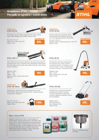Urzadzenia STIHL i VIKING 
Porzadki w ogrodzie i wokół domu 
Dmuchawa reczna. Szybko oczyszcza teren z lisci i scietej 
trawy. Dysza okragła, silnik 2-MIX, przycisk STOP. 
STIHL SHE 71 
CENA PROMOCYJNA CENA PROMOCYJNA 
jako dmuchawy (zmiana trybu pracy odbywa sie bez uzycia dodat-kowych 
narzedzi). 
wosc zastosowania takze jako dmucha- 
399,- 499,- 
Kompaktowa i bardzo lekka dmuchawa plecakowa. Silnik 
STIHL 2-MIX, system antywibracyjny STIHL, system łatwego 
uruchamiania, katalizator. 
Oleje i smary STIHL 
Najlepsze własciwosci smarne i czyste spalanie to 
najwazniejsze wytyczne podczas prac nad olejami silni-kowymi 
STIHL. Jak wykazały badania przeprowadzone 
w laboratorium STIHL, konsekwentne stosowanie ole-ju 
HP Ultra powoduje, ze tłok wyglada jak nowy, nawet 
po kilkuset godzinach pracy. Wszystkie oleje STIHL 
zostały opracowane specjalnie z mysla o ekstremal-nych 
zastosowaniach w silnikach STIHL. 
Poreczny odkurzacz ogrodowy. Mozli-wosc 
dmucha-wy, 
łynna regulacja obrotów, silnik 2-MIX. 
Kompaktowy odkurzacz przemysłowy – 
do usuwania kurzu, brudu i płynów – 
w pomieszczeniach i na zewnatrz. Czysz-czenie 
na sucho i mokro, wielowarstwo-wy 
system fi ltrujacy, oczyszczanie fi ltra. 
Zamiatarka do oczyszczania terenów 
przydomowych. System zamiata-nia 
STIHL MultiClean, 8-stopniowa 
centralna regulacja wysokosci, boczne 
rolki prowadzace. 
STIHL BG 56 
STIHL BR 200-D 
STIHL SH 56 
STIHL SE 62 
STIHL KG 550 
899,- 
1499,- 
699,- 
Poj. skok. 27,2 cm3 
Wydajn. turbiny w trybie odkurzacza: 710 m3/h 
Ciezar: 5,2 kg 
Poj. skok. 27,2 cm3 
Maks. wyd. turbiny: 730 m3/h 
Ciezar: 4,1 kg 
Napiecie: 230 V 
Moc: 1,1 kW 
Ciezar: 4,1 kg 
Wydajn. turbiny w trybie odkurzacza: 
580 m3/h 
Napiecie: 230 V 
Moc: 1,4 kW 
Maks. podcisnienie: 210 mbar 
Ciezar: 7,5 kg 
Poj. skok. 27,2 cm3 
Maks. wyd. turbiny: 800 m3/h 
Ciezar: 5,8 kg 
Naped: reczny 
Poj. zbiornika: 25 l 
Szer. robocza: 55 cm 
Ciezar: 6,0 kg 
Tłok po ok. 500 godz. pracy 
z HP Ultra 
Cichy, elektryczny odkurzacz ogrodowy do oczyszczania terenów 
przydomowych z lisci i skoszonej trawy. Mozliwosc zastosowania 
999,- 
PROMOCJA PROMOCJA 
PROMOCJA 
 