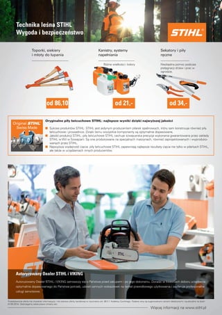 Technika lesna STIHL 
Wygoda i bezpieczenstwo 
Toporki, siekiery 
i młoty do łupania 
od 86,10 
Sekatory i piły 
reczne 
Rózne wielkosci i kolory Niezbedna pomoc podczas 
pielegnacji drzew i prac w 
ogrodzie. 
od 34,- 
Kanistry, systemy 
napełniania 
od 21,- 
Oryginalne piły łancuchowe STIHL: najlepsze wyniki dzieki najwyzszej jakosci 
Sukces produktów STIHL: STIHL jest jedynym producentem pilarek spalinowych, który sam konstruuje równiez piły 
łancuchowe i prowadnice. Dzieki temu wszystkie komponenty sa optymalnie dopasowane, 
Jakosc produkcji STIHL: piły łancuchowe STIHL cechuje szwajcarska precyzja wykonania gwarantowana przez zakłady 
STIHL w WiI w Szwajcarii. Sa one produkowane na specjalnych maszynach, równiez zaprojektowanych i wyproduko-wanych 
przez STIHL. 
Najwyzsza wydajnosc ciecia: piły łancuchowe STIHL zapewniaja najlepsze rezultaty ciecia nie tylko w pilarkach STIHL, 
ale takze w urzadzeniach innych producentów. 
Autoryzowany Dealer STIHL i VIKING 
Autoryzowany Dealer STIHL i VIKING zatroszczy sie o Panstwa przed zakupem i po jego dokonaniu. Doradzi w kwestiach doboru urzadzenia 
optymalnie dopasowanego do Panstwa potrzeb, udzieli cennych wskazówek na temat prawidłowego uzytkowania i zaoferuje profesjonalne 
usługi serwisowe. 
Przedstawiona oferta ma charakter informacyjny i nie stanowi oferty handlowej w rozumieniu art. 66 § 1 Kodeksu Cywilnego. Podane ceny sa sugerowanymi cenami detalicznymi i sa aktualne na dzien 
01.09.2014r. Zastrzegamy sobie prawo zmiany cen. 
Wiecej informacji na www.stihl.pl 
