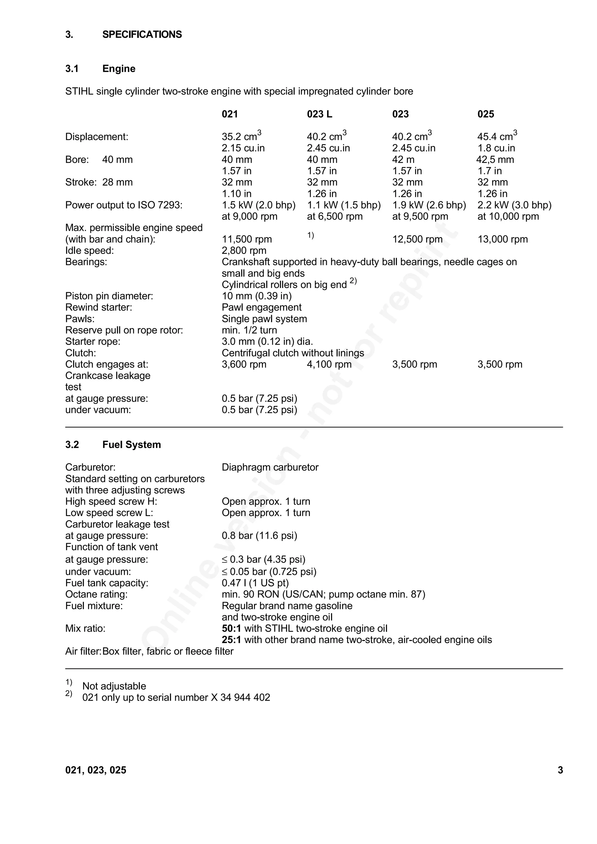 Onlineversion
-notforreprint
3.1 Engine
STIHL single cylinder two-stroke engine with special impregnated cylinder bore
021 023 L 023 025
Displacement: 35.2 cm3
40.2 cm3
40.2 cm3
45.4 cm3
2.15 cu.in 2.45 cu.in 2.45 cu.in 1.8 cu.in
Bore: 40 mm 40 mm 40 mm 42 m 42,5 mm
1.57 in 1.57 in 1.57 in 1.7 in
Stroke: 28 mm 32 mm 32 mm 32 mm 32 mm
1.10 in 1.26 in 1.26 in 1.26 in
Power output to ISO 7293: 1.5 kW (2.0 bhp) 1.1 kW (1.5 bhp) 1.9 kW (2.6 bhp) 2.2 kW (3.0 bhp)
at 9,000 rpm at 6,500 rpm at 9,500 rpm at 10,000 rpm
Max. permissible engine speed
(with bar and chain): 11,500 rpm 1)
12,500 rpm 13,000 rpm
Idle speed: 2,800 rpm
Bearings: Crankshaft supported in heavy-duty ball bearings, needle cages on
small and big ends
Cylindrical rollers on big end 2)
Piston pin diameter: 10 mm (0.39 in)
Rewind starter: Pawl engagement
Pawls: Single pawl system
Reserve pull on rope rotor: min. 1/2 turn
Starter rope: 3.0 mm (0.12 in) dia.
Clutch: Centrifugal clutch without linings
Clutch engages at: 3,600 rpm 4,100 rpm 3,500 rpm 3,500 rpm
Crankcase leakage
test
at gauge pressure: 0.5 bar (7.25 psi)
under vacuum: 0.5 bar (7.25 psi)
3.2 Fuel System
Carburetor: Diaphragm carburetor
Standard setting on carburetors
with three adjusting screws
High speed screw H: Open approx. 1 turn
Low speed screw L: Open approx. 1 turn
Carburetor leakage test
at gauge pressure: 0.8 bar (11.6 psi)
Function of tank vent
at gauge pressure: ≤ 0.3 bar (4.35 psi)
under vacuum: ≤ 0.05 bar (0.725 psi)
Fuel tank capacity: 0.47 l (1 US pt)
Octane rating: min. 90 RON (US/CAN; pump octane min. 87)
Fuel mixture: Regular brand name gasoline
and two-stroke engine oil
Mix ratio: 50:1 with STIHL two-stroke engine oil
25:1 with other brand name two-stroke, air-cooled engine oils
Air filter:Box filter, fabric or fleece filter
1)
Not adjustable
2)
021 only up to serial number X 34 944 402
3. SPECIFICATIONS
021, 023, 025 3
 