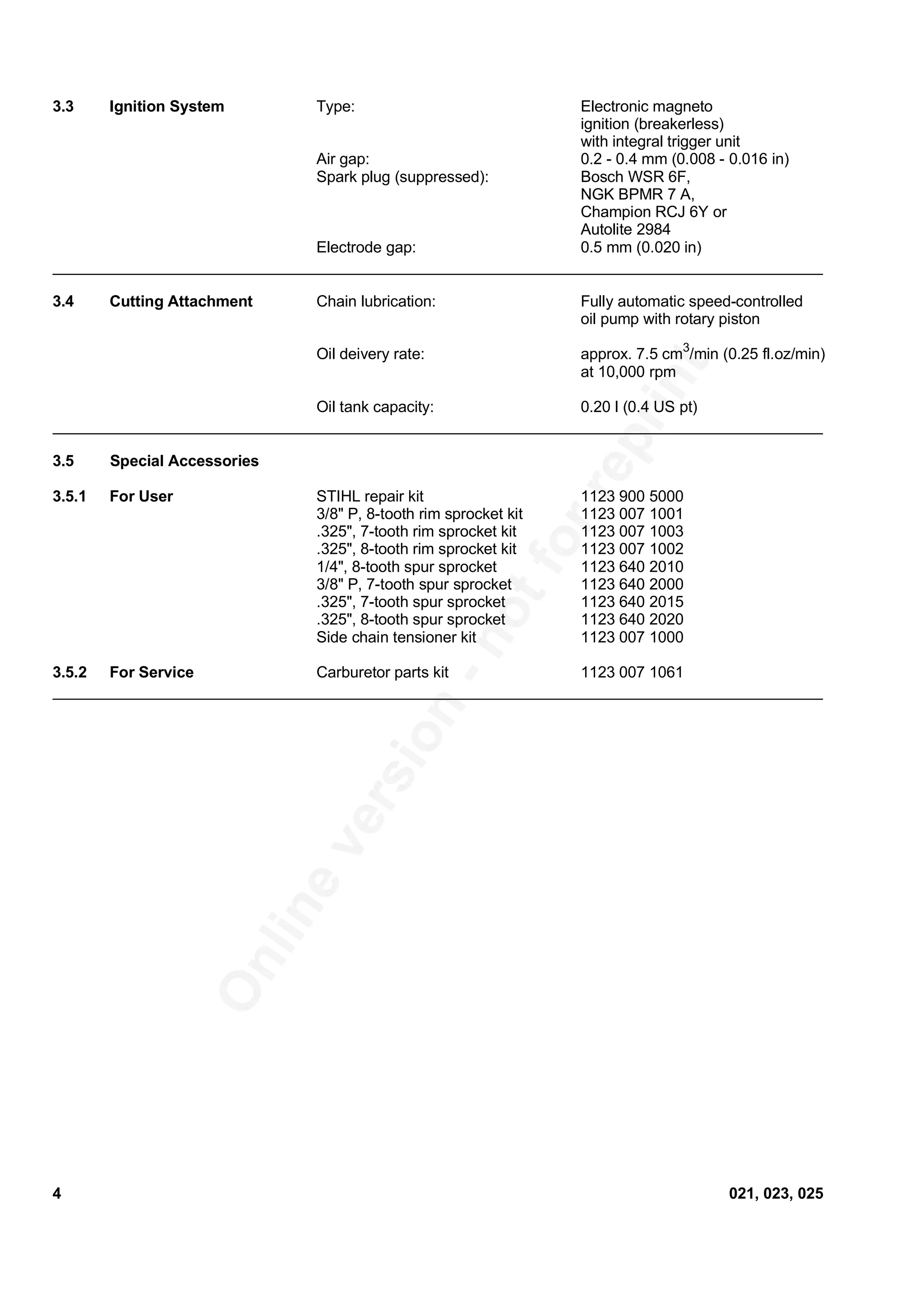 Onlineversion
-notforreprint
3.3 Ignition System Type: Electronic magneto
ignition (breakerless)
with integral trigger unit
Air gap: 0.2 - 0.4 mm (0.008 - 0.016 in)
Spark plug (suppressed): Bosch WSR 6F,
NGK BPMR 7 A,
Champion RCJ 6Y or
Autolite 2984
Electrode gap: 0.5 mm (0.020 in)
3.4 Cutting Attachment Chain lubrication: Fully automatic speed-controlled
oil pump with rotary piston
Oil deivery rate: approx. 7.5 cm3
/min (0.25 fl.oz/min)
at 10,000 rpm
Oil tank capacity: 0.20 l (0.4 US pt)
3.5 Special Accessories
3.5.1 For User STIHL repair kit 1123 900 5000
3/8" P, 8-tooth rim sprocket kit 1123 007 1001
.325", 7-tooth rim sprocket kit 1123 007 1003
.325", 8-tooth rim sprocket kit 1123 007 1002
1/4", 8-tooth spur sprocket 1123 640 2010
3/8" P, 7-tooth spur sprocket 1123 640 2000
.325", 7-tooth spur sprocket 1123 640 2015
.325", 8-tooth spur sprocket 1123 640 2020
Side chain tensioner kit 1123 007 1000
3.5.2 For Service Carburetor parts kit 1123 007 1061
4 021, 023, 025
 