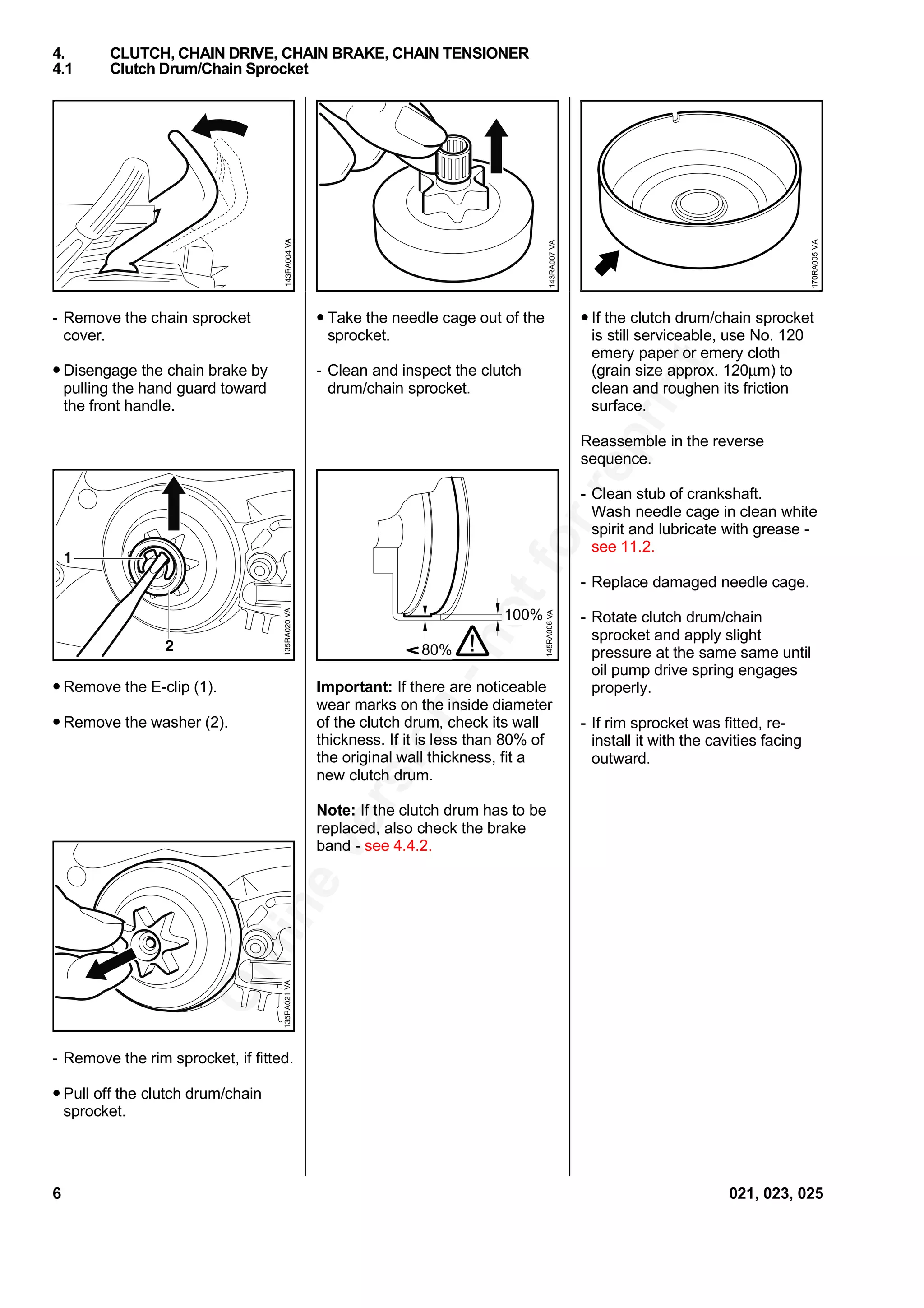 Onlineversion
-notforreprint
- Remove the chain sprocket
cover.
• Disengage the chain brake by
pulling the hand guard toward
the front handle.
• Remove the E-clip (1).
• Remove the washer (2).
- Remove the rim sprocket, if fitted.
• Pull off the clutch drum/chain
sprocket.
• Take the needle cage out of the
sprocket.
- Clean and inspect the clutch
drum/chain sprocket.
Important: If there are noticeable
wear marks on the inside diameter
of the clutch drum, check its wall
thickness. If it is less than 80% of
the original wall thickness, fit a
new clutch drum.
Note: If the clutch drum has to be
replaced, also check the brake
band - see 4.4.2.
• If the clutch drum/chain sprocket
is still serviceable, use No. 120
emery paper or emery cloth
(grain size approx. 120µm) to
clean and roughen its friction
surface.
Reassemble in the reverse
sequence.
- Clean stub of crankshaft.
Wash needle cage in clean white
spirit and lubricate with grease -
see 11.2.
- Replace damaged needle cage.
- Rotate clutch drum/chain
sprocket and apply slight
pressure at the same same until
oil pump drive spring engages
properly.
- If rim sprocket was fitted, re-
install it with the cavities facing
outward.
4. CLUTCH, CHAIN DRIVE, CHAIN BRAKE, CHAIN TENSIONER
4.1 Clutch Drum/Chain Sprocket
VA143RA007
VA170RA005
80%
100%
145RA006
!
VA
6 021, 023, 025
 