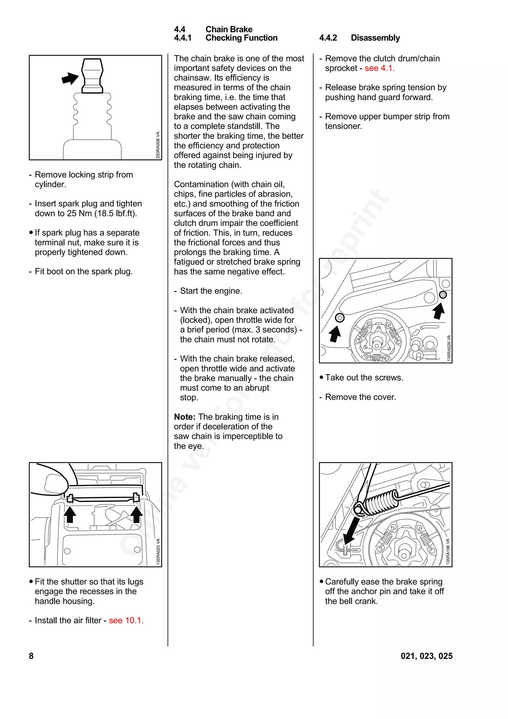 Onlineversion
-notforreprint
- Remove locking strip from
cylinder.
- Insert spark plug and tighten
down to 25 Nm (18.5 lbf.ft).
• If spark plug has a separate
terminal nut, make sure it is
properly tightened down.
- Fit boot on the spark plug.
• Fit the shutter so that its lugs
engage the recesses in the
handle housing.
- Install the air filter - see 10.1.
The chain brake is one of the most
important safety devices on the
chainsaw. Its efficiency is
measured in terms of the chain
braking time, i.e. the time that
elapses between activating the
brake and the saw chain coming
to a complete standstill. The
shorter the braking time, the better
the efficiency and protection
offered against being injured by
the rotating chain.
Contamination (with chain oil,
chips, fine particles of abrasion,
etc.) and smoothing of the friction
surfaces of the brake band and
clutch drum impair the coefficient
of friction. This, in turn, reduces
the frictional forces and thus
prolongs the braking time. A
fatigued or stretched brake spring
has the same negative effect.
- Start the engine.
- With the chain brake activated
(locked), open throttle wide for
a brief period (max. 3 seconds) -
the chain must not rotate.
- With the chain brake released,
open throttle wide and activate
the brake manually - the chain
must come to an abrupt
stop.
Note: The braking time is in
order if deceleration of the
saw chain is imperceptible to
the eye.
- Remove the clutch drum/chain
sprocket - see 4.1.
- Release brake spring tension by
pushing hand guard forward.
- Remove upper bumper strip from
tensioner.
• Take out the screws.
- Remove the cover.
• Carefully ease the brake spring
off the anchor pin and take it off
the bell crank.
4.4 Chain Brake
4.4.1 Checking Function 4.4.2 Disassembly
250RA008VA
VA135RA026
8 021, 023, 025
 
