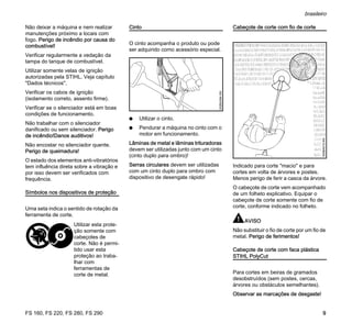 FS 160, FS 220, FS 280, FS 290
brasileiro
9
Não deixar a máquina e nem realizar
manutenções próximo a locais com
fogo. Perigo de incêndio por causa do
combustível!
Verificar regularmente a vedação da
tampa do tanque de combustível.
Utilizar somente velas de ignição
autorizadas pela STIHL. Veja capítulo
"Dados técnicos".
Verificar os cabos de ignição
(isolamento correto, assento firme).
Verificar se o silenciador está em boas
condições de funcionamento.
Não trabalhar com o silenciador
danificado ou sem silenciador. Perigo
de incêndio!Danos auditivos!
Não encostar no silenciador quente.
Perigo de queimadura!
O estado dos elementos anti-vibratórios
tem influência direta sobre a vibração e
por isso devem ser verificados com
frequência.
Símbolos nos dispositivos de proteção
Uma seta indica o sentido de rotação da
ferramenta de corte.
Cinto
O cinto acompanha o produto ou pode
ser adquirido como acessório especial.
N Utilizar o cinto.
N Pendurar a máquina no cinto com o
motor em funcionamento.
Lâminas de metal e lâminas trituradoras
devem ser utilizadas junto com um cinto
(cinto duplo para ombro)!
Serras circulares devem ser utilizadas
com um cinto duplo para ombro com
dispositivo de desengate rápido!
Cabeçote de corte com fio de corte
Indicado para corte "macio" e para
cortes em volta de árvores e postes.
Menos perigo de ferir a casca da árvore.
O cabeçote de corte vem acompanhado
de um folheto explicativo. Equipar o
cabeçote de corte somente com fio de
corte, conforme indicado no folheto.
AVISO
Não substituir o fio de corte por um fio de
metal. Perigo de ferimentos!
Cabeçote de corte com faca plástica
STIHL PolyCut
Para cortes em beiras de gramados
desobstruídos (sem postes, cercas,
árvores ou obstáculos semelhantes).
Observar as marcações de desgaste!
Utilizar esta prote-
ção somente com
cabeçotes de
corte. Não é permi-
tido usar esta
proteção ao traba-
lhar com
ferramentas de
corte de metal.
002BA364KN
000BA015KN
 