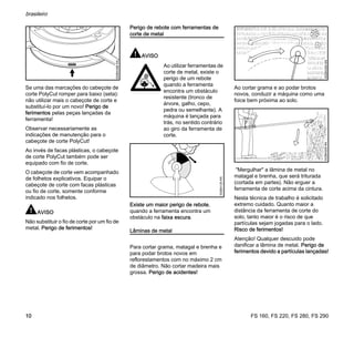 FS 160, FS 220, FS 280, FS 290
brasileiro
10
Se uma das marcações do cabeçote de
corte PolyCut romper para baixo (seta):
não utilizar mais o cabeçote de corte e
substituí-lo por um novo! Perigo de
ferimentos pelas peças lançadas da
ferramenta!
Observar necessariamente as
indicações de manutenção para o
cabeçote de corte PolyCut!
Ao invés de facas plásticas, o cabeçote
de corte PolyCut também pode ser
equipado com fio de corte.
O cabeçote de corte vem acompanhado
de folhetos explicativos. Equipar o
cabeçote de corte com facas plásticas
ou fio de corte, somente conforme
indicado nos folhetos.
AVISO
Não substituir o fio de corte por um fio de
metal. Perigo de ferimentos!
Perigo de rebote com ferramentas de
corte de metal
AVISO
Existe um maior perigo de rebote,
quando a ferramenta encontra um
obstáculo na faixa escura.
Lâminas de metal
Para cortar grama, matagal e brenha e
para podar brotos novos em
reflorestamentos com no máximo 2 cm
de diâmetro. Não cortar madeira mais
grossa. Perigo de acidentes!
Ao cortar grama e ao podar brotos
novos, conduzir a máquina como uma
foice bem próxima ao solo.
"Mergulhar" a lâmina de metal no
matagal e brenha, que será triturada
(cortada em partes). Não erguer a
ferramenta de corte acima da cintura.
Nesta técnica de trabalho é solicitado
extremo cuidado. Quanto maior a
distância da ferramenta de corte do
solo, tanto maior é o risco de que
partículas sejam jogadas para o lado.
Risco de ferimentos!
Atenção! Qualquer descuido pode
danificar a lâmina de metal. Perigo de
ferimentos devido a partículas lançadas!
002BA396KN
Ao utilizar ferramentas de
corte de metal, existe o
perigo de um rebote
quando a ferramenta
encontra um obstáculo
resistente (tronco de
árvore, galho, cepo,
pedra ou semelhante). A
máquina é lançada para
trás, no sentido contrário
ao giro da ferramenta de
corte.
002BA135KN
002BA355KN002BA509KN
 