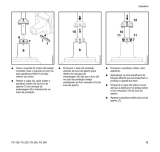 FS 160, FS 220, FS 280, FS 290
brasileiro
15
N Caso o suporte do motor não esteja
montado, fixar o suporte (4) com os
dois parafusos M5x16 no lado
inferior do motor.
N Retirar a capa (5), após soltar o
parafuso médio (6) da luva de
aperto (7) da carcaça da
embreagem (8) e introduzí-la no
tubo de proteção.
N Empurrar o tubo de proteção
através da luva de aperto para
dentro da carcaça da
embreagem (8) até que o furo (9)
no tubo de proteção esteja
sobreposto ao furo roscado (10) da
luva de aperto.
N Encaixar o parafuso médio, sem
apertá-lo.
N Aparafusar os dois parafusos de
fixação M5x20 que acompanham o
produto e apertá-los bem.
N Empurrar a capa (5) sobre a luva,
até que a abertura (12) esteja sobre
o furo roscado (10) da luva de
aperto.
N Apertar o parafuso médio da luva de
aperto (7).
 