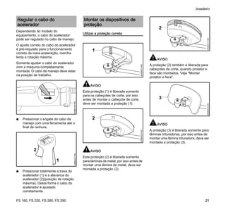 FS 160, FS 220, FS 280, FS 290
brasileiro
21
Dependendo do modelo do
equipamento, o cabo do acelerador
pode ser regulado no cabo de manejo.
O ajuste correto do cabo do acelerador
é pré-requisito para o funcionamento
correto da meia-aceleração, marcha
lenta e rotação máxima.
Somente ajustar o cabo do acelerador
com a máquina completamente
montada. O cabo de manejo deve estar
na posição de trabalho.
N Pressionar o engate do cabo de
manejo com uma ferramenta até o
final da ranhura.
N Pressionar totalmente a trava do
acelerador (1) e a alavanca do
acelerador (2)(posição de rotação
máxima). Desta forma o cabo do
acelerador é ajustado
corretamente.
Utilizar a proteção correta
AVISO
Esta proteção (1) é liberada somente
para os cabeçotes de corte, por isso
antes de montar o cabeçote de corte,
deve ser montada a proteção (1).
AVISO
Esta proteção (2) é liberada somente
para lâminas de metal, por isso antes de
montar uma lâmina de metal, deve ser
montada a proteção (2).
AVISO
A proteção (2) também é liberada para
cabeçotes de corte, quando protetor e
faca são montados. Veja "Montar
protetor e faca".
AVISO
A proteção (3) é liberada somente para
lâminas trituradoras, por isso antes de
montar uma lâmina trituradora, deve ser
montada a proteção (3).
Regular o cabo do
acelerador
002BA163KN
STOP
249BA017KN
1
2
Montar os dispositivos de
proteção
002BA513KN
1
002BA514KN
2
002BA515KN
2
002BA516KN
3
 