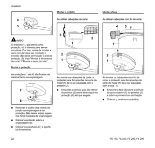 FS 160, FS 220, FS 280, FS 290
brasileiro
22
AVISO
O encosto (4), que serve como
proteção, só é liberado para serras
circulares. Por isso, antes de montar a
serra circular deve ser montado o
encosto (4) e deve ser trocado o anel de
proteção (5). Veja "Montar a ferramenta
de corte" / "Montar a serra circular".
Montar a proteção
As proteções (1 até 4) são fixadas da
mesma forma na engrenagem.
N Remover a sujeira dos pontos de
junção na engrenagem e na
proteção. Não deixar entrar sujeira
nos furos roscados da engrenagem.
N Colocar a proteção sobre a
engrenagem (6).
N Colocar os parafusos (7) e apertá-
los firmemente.
Montar o protetor
Ao utilizar cabeçotes de corte
Ao montar os cabeçotes de corte, a
proteção para ferramentas de corte de
metal (1) deve ser equipada com o
protetor (2).
N Empurrar a ranhura guia (3) inferior
do protetor (2) sobre a barra guia da
proteção (1) até que engate.
Montar a faca
Ao utilizar cabeçotes com fio de corte
Ao montar os cabeçotes com fio de
corte, a proteção para ferramentas de
corte de metal (1) deve ser equipada
com a faca (4).
N Empurrar a faca (4) sobre a ranhura
da guia superior (5) do protetor (2)
e cobrir o primeiro furo de fixação.
N Colocar o parafuso e apertá-lo.
002BA517KN
4
5
002BA520KN
6
7
2
1
3
2
002BA526KN
1
4
002BA527KN
5
1
4
1
2
 