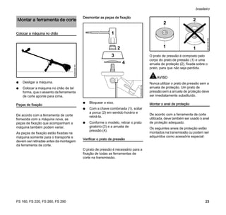 FS 160, FS 220, FS 280, FS 290
brasileiro
23
Colocar a máquina no chão
N Desligar a máquina.
N Colocar a máquina no chão de tal
forma, que o assento da ferramenta
de corte aponte para cima.
Peças de fixação
De acordo com a ferramenta de corte
fornecida com a máquina nova, as
peças de fixação que acompanham a
máquina também podem variar.
As peças de fixação estão fixadas na
máquina somente para o transporte e
devem ser retiradas antes da montagem
da ferramenta de corte.
Desmontar as peças de fixação
N Bloquear o eixo.
N Com a chave combinada (1), soltar
a porca (2) em sentido horário e
retirá-la.
N Conforme o modelo, retirar o prato
giratório (3) e a arruela de
pressão (4).
Verificar o prato de pressão
O prato de pressão é necessário para a
fixação de todas as ferramentas de
corte na transmissão.
O prato de pressão é composto pelo
corpo do prato de pressão (1) e uma
arruela de proteção (2), fixada sobre o
prato, para que não seja perdida.
AVISO
Nunca utilizar o prato de pressão sem a
arruela de proteção. Um prato de
pressão sem a arruela de proteção deve
ser imediatamente substituído.
Montar o anel de proteção
De acordo com a ferramenta de corte
utilizada, deve também ser usado o anel
de proteção adequado.
Os seguintes aneis de proteção estão
montados na transmissão ou podem ser
adquiridos como acessório especial:
Montar a ferramenta de corte
002BA406KN
002BA295KN
1
2
3
4
1
2
1
681BA196KN
2
 