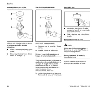 FS 160, FS 220, FS 280, FS 290
brasileiro
24
Anel de proteção para o corte
Para ter uma proteção ideal ao utilizar
as lâminas de metal e lâminas
trituradoras.
N Montar o anel de proteção (1) para
o corte.
N Colocar o prato de pressão (2) e a
arruela de proteção (3).
Anel de proteção para serras
Para utilizar serras circulares.
N Montar o anel de proteção (1) para
serras.
N Colocar o prato de pressão (2).
Limpar a transmissão e as peças de
fixação da ferramenta de corte
Verificar regularmente a transmissão, a
região interna da proteção da bobina e
as peças de fixação individuais da
ferramenta de corte ou na troca da
ferramenta de corte, se há sujeiras e
caso necessário, limpar
minuciosamente. Para isso:
N retirar todas as peças de fixação da
ferramenta de corte da transmissão
Bloquear o eixo
N Introduzir o pino fixador (1) até o
encosto no furo (2) da transmissão
e apertar levemente.
N Girar o eixo, até que o pino fixador
engate.
Montar a ferramenta de corte
AVISO
Utilizar a proteção adequada para a
ferramenta de corte. Veja "Montar os
dispositivos de proteção".
Montar o cabeçote de corte com
conexão de rosca
Guardar o folheto explicativo que
acompanha o cabeçote de corte.
2
1
3
002BA524KN
2
1
002BA525KN
1
2
002BA294KN
 