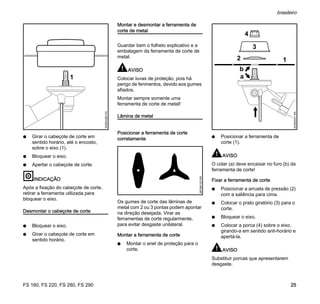 FS 160, FS 220, FS 280, FS 290
brasileiro
25
N Girar o cabeçote de corte em
sentido horário, até o encosto,
sobre o eixo (1).
N Bloquear o eixo.
N Apertar o cabeçote de corte.
INDICAÇÃO
Após a fixação do cabeçote de corte,
retirar a ferramenta utilizada para
bloquear o eixo.
Desmontar o cabeçote de corte
N Bloquear o eixo.
N Girar o cabeçote de corte em
sentido horário.
Montar e desmontar a ferramenta de
corte de metal
Guardar bem o folheto explicativo e a
embalagem da ferramenta de corte de
metal.
AVISO
Colocar luvas de proteção, pois há
perigo de ferimentos, devido aos gumes
afiados.
Montar sempre somente uma
ferramenta de corte de metal!
Lâmina de metal
Posicionar a ferramenta de corte
corretamente
Os gumes de corte das lâminas de
metal com 2 ou 3 pontas podem apontar
na direção desejada. Virar as
ferramentas de corte regularmente,
para evitar desgaste unilateral.
Montar a ferramenta de corte
N Montar o anel de proteção para o
corte.
N Posicionar a ferramenta de
corte (1).
AVISO
O colar (a) deve encaixar no furo (b) da
ferramenta de corte!
Fixar a ferramenta de corte
N Posicionar a arruela de pressão (2)
com a saliência para cima.
N Colocar o prato giratório (3) para o
corte.
N Bloquear o eixo.
N Colocar a porca (4) sobre o eixo,
girando-a em sentido anti-horário e
apertá-la.
AVISO
Substituir porcas que apresentarem
desgaste.
1
002BA385KN
681BA123KN
002BA521KN
b
2
3
1
4
a
 