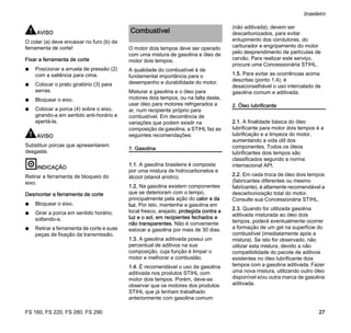 FS 160, FS 220, FS 280, FS 290
brasileiro
27
AVISO
O colar (a) deve encaixar no furo (b) da
ferramenta de corte!
Fixar a ferramenta de corte
N Posicionar a arruela de pressão (2)
com a saliência para cima.
N Colocar o prato giratório (3) para
serras.
N Bloquear o eixo.
N Colocar a porca (4) sobre o eixo,
girando-a em sentido anti-horário e
apertá-la.
AVISO
Substituir porcas que apresentarem
desgaste.
INDICAÇÃO
Retirar a ferramenta de bloqueio do
eixo.
Desmontar a ferramenta de corte
N Bloquear o eixo.
N Girar a porca em sentido horário,
soltando-a.
N Retirar a ferramenta de corte e suas
peças de fixação da transmissão.
O motor dois tempos deve ser operado
com uma mistura de gasolina e óleo de
motor dois tempos.
A qualidade do combustível é de
fundamental importância para o
desempenho e durabilidade do motor.
Misturar a gasolina e o óleo para
motores dois tempos, ou na falta deste,
usar óleo para motores refrigerados a
ar, num recipiente próprio para
combustível. Em decorrência de
variações que podem exisitr na
composição da gasolina, a STIHL faz as
seguintes recomendações:
1. Gasolina
1.1. A gasolina brasileira é composta
por uma mistura de hidrocarbonetos e
álcool (etanol anidro).
1.2. Na gasolina existem componentes
que se deterioram com o tempo,
principalmente pela ação do calor e da
luz. Por isto, mantenha a gasolina em
local fresco, arejado, protegida contra a
luz e o sol, em recipientes fechados e
não transparentes. Não é conveniente
estocar a gasolina por mais de 30 dias.
1.3. A gasolina aditivada possui um
percentual de aditivos na sua
composição, cuja função é limpar o
motor e melhorar a combustão.
1.4. É recomendável o uso da gasolina
aditivada nos produtos STIHL com
motor dois tempos. Porém, deve-se
observar que os motores dos produtos
STIHL que já tenham trabalhado
anteriormente com gasolina comum
(não aditivada), devem ser
descarbonizados, para evitar
entupimento dos condutores, do
carburador e engripamento do motor
pelo desprendimento de partículas de
carvão. Para realizar este serviço,
procure uma Concessionária STIHL.
1.5. Para evitar as ocorrências acima
descritas (ponto 1.4), é
desaconselhável o uso intercalado de
gasolina comum e aditivada.
2. Óleo lubrificante
2.1. A finalidade básica do óleo
lubrificante para motor dois tempos é a
lubrificação e a limpeza do motor,
aumentando a vida útil dos
componentes. Todos os óleos
lubrificantes dois tempos são
classificados segundo a norma
internacional API.
2.2. Em cada troca de óleo dois tempos
(fabricantes diferentes ou mesmo
fabricante), é altamente recomendável a
descarbonização total do motor.
Consulte sua Concessionária STIHL.
2.3. Quando for utilizada gasolina
aditivada misturada ao óleo dois
tempos, poderá eventualmente ocorrer
a formação de um gel na superfície do
combustível (imediatamente após a
mistura). Se isto for observado, não
utilizar esta mistura, devido a não
compatibilidade do pacote de aditivos
existentes no óleo lubrificante dois
tempos com a gasolina aditivada. Fazer
uma nova mistura, utilizando outro óleo
disponível e/ou outra marca de gasolina
aditivada.
Combustível
 
