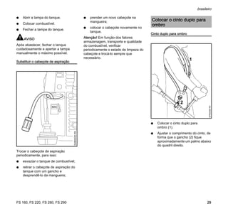 FS 160, FS 220, FS 280, FS 290
brasileiro
29
N Abrir a tampa do tanque.
N Colocar combustível.
N Fechar a tampa do tanque.
AVISO
Após abastecer, fechar o tanque
cuidadosamente e apertar a tampa
manualmente o máximo possível.
Substituir o cabeçote de aspiração
Trocar o cabeçote de aspiração
periodicamente, para isso:
N esvaziar o tanque de combustível;
N retirar o cabeçote de aspiração do
tanque com um gancho e
desprendê-lo da mangueira;
N prender um novo cabeçote na
mangueira;
N colocar o cabeçote novamente no
tanque.
Atenção! Em função dos fatores
armazenagem, transporte e qualidade
do combustível, verificar
periodicamente o estado de limpeza do
cabeçote e trocá-lo sempre que
necessário.
Cinto duplo para ombro
N Colocar o cinto duplo para
ombro (1).
N Ajustar o comprimento do cinto, de
forma que o gancho (2) fique
aproximadamente um palmo abaixo
do quadril direito.
MIX
324BA020KN
Colocar o cinto duplo para
ombro
1
357BA099KN
 