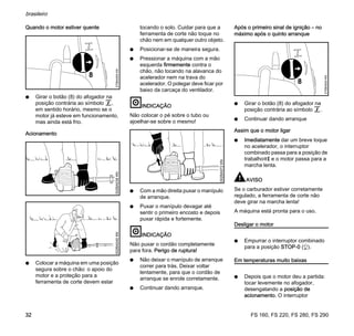 FS 160, FS 220, FS 280, FS 290
brasileiro
32
Quando o motor estiver quente
N Girar o botão (8) do afogador na
posição contrária ao símbolo g,
em sentido horário, mesmo se o
motor já esteve em funcionamento,
mas ainda está frio.
Acionamento
N Colocar a máquina em uma posição
segura sobre o chão: o apoio do
motor e a proteção para a
ferramenta de corte devem estar
tocando o solo. Cuidar para que a
ferramenta de corte não toque no
chão nem em qualquer outro objeto.
N Posicionar-se de maneira segura.
N Pressionar a máquina com a mão
esquerda firmemente contra o
chão, não tocando na alavanca do
acelerador nem na trava do
acelerador. O polegar deve ficar por
baixo da carcaça do ventilador.
INDICAÇÃO
Não colocar o pé sobre o tubo ou
ajoelhar-se sobre o mesmo!
N Com a mão direita puxar o manípulo
de arranque.
N Puxar o manípulo devagar até
sentir o primeiro encosto e depois
puxar rápida e fortemente.
INDICAÇÃO
Não puxar o cordão completamente
para fora. Perigo de ruptura!
N Não deixar o manípulo de arranque
correr para trás. Deixar voltar
lentamente, para que o cordão de
arranque se enrole corretamente.
N Continuar dando arranque.
Após o primeiro sinal de ignição – no
máximo após o quinto arranque
N Girar o botão (8) do afogador na
posição contrária ao símbolo g.
N Continuar dando arranque
Assim que o motor ligar
N Imediatamente dar um breve toque
no acelerador, o interruptor
combinado passa para a posição de
trabalho?F e o motor passa para a
marcha lenta.
AVISO
Se o carburador estiver corretamente
regulado, a ferramenta de corte não
deve girar na marcha lenta!
A máquina está pronta para o uso.
Desligar o motor
N Empurrar o interruptor combinado
para a posição STOP-0 (h).
Em temperaturas muito baixas
N Depois que o motor deu a partida:
tocar levemente no afogador,
desengatando a posição de
acionamento. O interruptor
8
270BA004KN002BA038KN002BA040KN
002BA072KN
8
270BA004KN
 