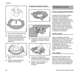 FS 160, FS 220, FS 280, FS 290
brasileiro
34
N Girar a haste de fixação para fora.
N Posicionar a proteção para
transporte por baixo da ferramenta
de corte, cuidando para que o
encosto esteja centralizado no
alojamento.
N Girar a haste de fixação para
dentro.
N Engatar a haste de fixação na
proteção para transporte.
Proteção para transporte Universal
N Desengatar a haste de fixação da
proteção para transporte e girá-la
para fora.
N Posicionar a proteção para
transporte por baixo da ferramenta
de corte, conforme mostra a figura.
N Engatar a haste de fixação no
gancho da proteção para
transporte.
Durante o primeiro período de trabalho
A máquina nova não deve funcionar
sem carga, em alta rotação, até
consumir o terceiro tanque de
combustível, para que esta não seja
submetida a sobrecarga durante a fase
de amaciamento. As peças móveis
devem adaptar-se umas às outras
durante a fase de amaciamento. No
motor existe uma maior resistência de
fricção. O motor atinge a sua potência
máxima após consumir de 5 a
15 tanques de combustível.
Durante o trabalho
Após um prolongado período de
trabalho em plena carga, deixar o motor
funcionando por um curto período na
marcha lenta, até que o calor maior
tenha sido eliminado pela corrente de ar
de refrigeração, para que os
componentes do motor (sistema de
ignição, carburador) não sejam
sobrecarregados por um acúmulo de
calor.
Após o trabalho
Em paradas curtas: deixar o motor
esfriar. Guardar a máquina com o
tanque de combustível vazio em um
local seco, longe de fontes inflamáveis,
até o próximo uso. Em paradas longas:
veja o capítulo "Guardar a máquina".
681BA276KN681BA277KN
2.
681BA293KN681BA294KN
1.2.
2.
681BA295KN
Indicações de serviços
 