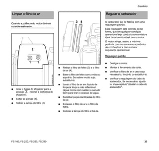 FS 160, FS 220, FS 280, FS 290
brasileiro
35
Quando a potência do motor diminuir
consideravelmente
N Girar o botão do afogador para a
posição g (fechar a borboleta do
afogador).
N Soltar as porcas (1).
N Retirar a tampa do filtro (2).
N Retirar o filtro de feltro (3) e o filtro
de ar (4).
N Bater o filtro de feltro com a mão ou
soprá-lo. Se estiver muito sujo,
substituí-lo.
N Lavar o filtro de ar em líquido de
limpeza limpo e não inflamável
(água morna com sabão) e sacudir
bem para tirar o excesso de água.
N Substituir peças danificadas do filtro
de ar.
N Encaixar o filtro de ar e o filtro de
feltro.
N Colocar a tampa do filtro e fixá-la.
O carburador sai de fábrica com uma
regulagem padrão.
Esta regulagem está definida de tal
forma, que em qualquer condição
operacional seja conduzida uma mistura
ideal de ar-combustível para o motor.
O motor atinge, assim, a máxima
potência com um consumo econômico
de combustível e com a maior
segurança operacional.
Regulagem padrão
N Desligar o motor.
N Montar a ferramenta de corte.
N Verificar o filtro de ar e caso seja
necessário, limpá-lo ou substituí-lo.
N Verificar a regulagem do cabo do
acelerador. Se necessário, ajustá-
lo. Veja capítulo "Ajustar o cabo do
acelerador".
Limpar o filtro de ar
1
2
324BA030KN
1
324BA031KN
3 4
Regular o carburador
 