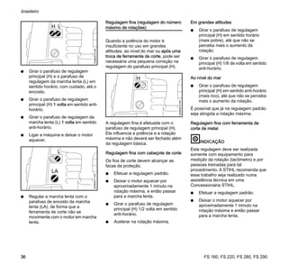 FS 160, FS 220, FS 280, FS 290
brasileiro
36
N Girar o parafuso de regulagem
principal (H) e o parafuso de
regulagem da marcha lenta (L) em
sentido horário, com cuidado, até o
encosto.
N Girar o parafuso de regulagem
principal (H) 1 volta em sentido anti-
horário.
N Girar o parafuso de regulagem da
marcha lenta (L) 1 volta em sentido
anti-horário.
N Ligar a máquina e deixar o motor
aquecer.
N Regular a marcha lenta com o
parafuso de encosto da marcha
lenta (LA), de forma que a
ferramenta de corte não se
movimente com o motor em marcha
lenta.
Regulagem fina (regulagem do número
máximo de rotações)
Quando a potência do motor é
insuficiente no uso em grandes
altitudes, ao nível do mar ou após uma
troca de ferramenta de corte, pode ser
necessária uma pequena correção na
regulagem do parafuso principal (H).
A regulagem fina é efetuada com o
parafuso de regulagem principal (H).
Ela influencia a potência e a rotação
máxima e não deverá ser fechado além
da regulagem básica.
Regulagem fina com cabeçote de corte
Os fios de corte devem alcançar as
facas da proteção.
N Efetuar a regulagem padrão.
N Deixar o motor aquecer por
aproximadamente 1 minuto na
rotação máxima, e então passar
para a marcha lenta.
N Girar o parafuso de regulagem
principal (H) 1/2 volta em sentido
anti-horário.
N Acelerar na rotação máxima.
Em grandes altitudes
N Girar o parafuso de regulagem
principal (H) em sentido horário
(mais pobre), até que não se
perceba mais o aumento da
rotação.
N Girar o parafuso de regulagem
principal (H) 1/8 de volta em sentido
anti-horário.
Ao nível do mar
N Girar o parafuso de regulagem
principal (H) em sentido anti-horário
(mais rico), até que não se perceba
mais o aumento da rotação.
É possível que já na regulagem padrão
seja atingida a rotação máxima.
Regulagem fina com ferramenta de
corte de metal
INDICAÇÃO
Esta regulagem deve ser realizada
somente com equipamento para
medição da rotação (tacômetro) e por
pessoas treinadas para tal
procedimento. A STIHL recomenda que
esse trabalho seja realizado numa
assistência técnica em uma
Concessionária STIHL.
N Efetuar a regulagem padrão.
N Deixar o motor aquecer por
aproximadamente 1 minuto na
rotação máxima e então passar
para a marcha lenta.
H L
323BA010KN
L
323BA011KN
LA
H
323BA012KN
 
