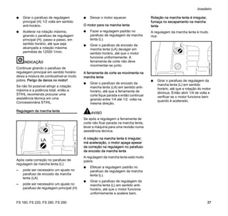 FS 160, FS 220, FS 280, FS 290
brasileiro
37
N Girar o parafuso de regulagem
principal (H) 1/2 volta em sentido
anti-horário.
N Acelerar na rotação máxima,
girando o parafuso de regulagem
principal (H), passo a passo, em
sentido horário, até que seja
alcançada a rotação máxima
permitida de 12500 1/min.
INDICAÇÃO
Continuar girando o parafuso de
regulagem principal em sentido horário
deixa a mistura de combustível-ar muito
pobre. Perigo de danos no motor!
Se não foi possível atingir a rotação
máxima e a potência total, então a
STIHL recomenda procurar uma
assistência técnica em uma
Concessionária STIHL.
Regulagem da marcha lenta
Após cada correção no parafuso de
regulagem da marcha lenta (L):
– pode ser necessário um ajuste no
parafuso de encosto da marcha
lenta (LA)
– pode ser necessário um ajuste no
parafuso de regulagem principal (H)
N Deixar o motor aquecer.
O motor para na marcha lenta
N Fazer a regulagem padrão no
parafuso de regulagem da marcha
lenta (L).
N Girar o parafuso de encosto da
marcha lenta (LA) devagar em
sentido horário, até que o motor
funcione uniformemente. A
ferramenta de corte não deve
movimentar-se junto.
A ferramenta de corte se movimenta na
marcha lenta
N Girar o parafuso de encosto da
marcha lenta (LA) em sentido anti-
horário, até que a ferramenta de
corte fique parada e então continuar
girando entre 1/4 até 1/2 volta na
mesma direção.
AVISO
Se após a regulagem a ferramenta de
corte não ficar parada na marcha lenta,
levar a máquina para uma revisão numa
assistência técnica.
A rotação na marcha lenta é irregular;
má aceleração, o motor apaga apesar
da correção na regulagem no parafuso
de encosto da marcha lenta
A regulagem da marcha lenta está muito
pobre:
N Efetuar a regulagem padrão no
parafuso de regulagem da marcha
lenta (L).
N Girar o parafuso de regulagem da
marcha lenta (L) em sentido anti-
horário, até que o motor funcione
uniformemente e acelere bem.
Rotação na marcha lenta é irregular,
fumaça no escapamento na marcha
lenta
A regulagem da marcha lenta é muito
rica:
N Girar o parafuso de regulagem da
marcha lenta (L) em sentido
horário, até que a rotação do motor
diminua. Então abrir 1/4 de volta e
verificar se o motor funciona bem
quando é acelerado.
L
323BA011KN
LA
L
323BA013KN
 