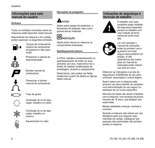 FS 160, FS 220, FS 280, FS 290
brasileiro
2
Símbolos
Todos os símbolos colocados sobre as
máquinas estão descritos neste manual.
Dependendo da máquina e do modelo,
podem aparecer os seguintes símbolos.
Marcações de parágrafos
AVISO
Alerta sobre perigo de acidentes e
ferimentos de pessoas, bem como
graves danos materiais.
INDICAÇÃO
Alerta sobre danos na máquina ou
componentes individuais.
Aperfeiçoamento técnico
A STIHL trabalha constantemente no
aperfeiçoamento de todos os seus
produtos; por isso, reservamo-nos o
direito de realizar modificações de
embalagem, produto e equipamento.
Desta forma, não podem ser feitas
exigências a partir de dados ou figuras
deste manual.
Observar as indicações e as leis de
segurança e trabalhistas do seu país,
sindicato, associação e outros órgãos.
Quem opera com a máquina pela
primeira vez deve solicitar ao vendedor
uma demonstração do uso seguro ou
participar de um curso específico.
Menores de idade não devem trabalhar
com a máquina, com exceção de jovens
maiores de 16 anos, que estejam sob
supervisão.
Manter afastados crianças, animais e
curiosos.
Quando a máquina não estiver em uso,
desligá-la para que ninguém seja
colocado em perigo. Assegurar que
pessoas não autorizadas não tenham
acesso à máquina.
Informações para este
manual do usuário
Tanque de combustível;
mistura de combustível
de gasolina e óleo para
motor
Pressionar a válvula de
descompressão
Bomba manual de
combustível
Pressionar a bomba
manual de combustível
Tubo de graxa
Condução do ar de aspi-
ração: trabalho no verão
Condução do ar de aspi-
ração: trabalho no
inverno
Aquecimento no cabo
Indicações de segurança e
técnicas de trabalho
O trabalho com esta
roçadeira exige medidas
de segurança especiais,
porque se trabalha com
uma rotação da ferra-
menta de corte muito
alta.
Ler com atenção o
manual de instruções
antes do primeiro uso e
guardá-lo em local
seguro para posterior uti-
lização. A não
observância das indica-
ções do manual de
instruções pode colocar
sua vida em risco.
 