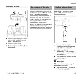 FS 160, FS 220, FS 280, FS 290
brasileiro
39
Montar a vela de ignição
N Colocar a vela de ignição e apertar
o terminal da vela (3) firmemente
sobre a vela de ignição.
N Colocar a cobertura (2).
N Colocar os parafusos de fixação (1)
e apertá-los.
Quando o funcionamento do motor for
insatisfatório, apesar do filtro de ar estar
limpo, o carburador e o cabo do
acelerador regulados corretamente, o
problema pode estar no silenciador.
Levar a máquina até uma assistência
técnica para verificar a sujeira
(carbonização) do silenciador!
A STIHL recomenda que os serviços de
manutenção e consertos sejam
realizados somente por uma assistência
técnica em uma Concessionária STIHL.
Para realizar a lubrificação, utilizar
graxa STIHL para engrenagens
(acessório especial).
N Verificar a lubrificação da
engrenagem aproximadamente a
cada 100 horas de trabalho.
N Retirar o parafuso de
fechamento (1). Caso não tenha
graxa na parte interna, aparafusar o
tubo de graxa (2).
N Colocar até 5 g de graxa na carcaça
da engrenagem.
INDICAÇÃO
Não encher totalmente a carcaça da
engrenagem com graxa!
N Colocar novamente o parafuso de
fechamento e apertá-lo.
2
3
324BA077KN
11
Comportamento do motor Lubrificar a transmissão
1
2
256BA044KN
 