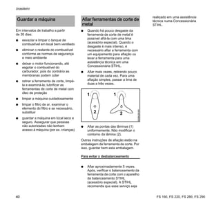 FS 160, FS 220, FS 280, FS 290
brasileiro
40
Em intervalos de trabalho a partir
de 30 dias:
N esvaziar e limpar o tanque de
combustível em local bem ventilado
N eliminar o restante do combustível
conforme as normas de segurança
e meio ambiente
N deixar o motor funcionando, até
esgotar o combustível do
carburador, pois do contrário as
membranas podem colar
N retirar a ferramenta de corte, limpá-
la e examiná-la; lubrificar as
ferramentas de corte de metal com
óleo de proteção
N limpar a máquina cuidadosamente
N limpar o filtro de ar, examinar o
elemento do filtro e se necessário,
substituir
N guardar a máquina em local seco e
seguro. Assegurar que pessoas
não autorizadas não tenham
acesso à máquina (por ex. crianças)
N Quando há pouco desgaste da
ferramenta de corte de metal é
possível afiá-la com uma lima
(acessório especial). Quando o
desgaste é mais intenso, é
necessário afiar a ferramenta com
um equipamento para afiação ou
levar a ferramenta para uma
assistência técnica em uma
Concessionária STIHL.
N Afiar mais vezes, retirando pouco
material de cada vez. Para uma
afiação simples, passar a lima de
duas a três vezes.
N Afiar as pontas das lâminas (1)
uniformemente. Não modificar o
contorno da lâmina (2).
Outras instruções de afiação estão na
embalagem da ferramenta de corte. Por
isso, guardar bem esta embalagem.
Para evitar o desbalanceamento
N Afiar aproximadamente 5 vezes.
Após, verificar o balanceamento da
ferramenta de corte com o aparelho
de balanceamento STIHL
(acessório especial). A STIHL
recomenda que esse serviço seja
realizado em uma assistência
técnica numa Concessionária
STIHL.
Guardar a máquina Afiar ferramentas de corte de
metal
002BA358KN
2 2
1 1
 