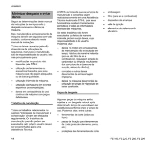 FS 160, FS 220, FS 280, FS 290
brasileiro
44
Seguir as determinações deste manual
de instruções de serviços evita o
desgaste excessivo e danos na
máquina.
Uso, manutenção e armazenamento da
máquina devem ser seguidos com todo
cuidado, conforme descrito neste
manual de instruções.
Todos os danos causados pela não
observância de indicações de
segurança, manuseio e manutenção,
são de responsabilidade do usuário. Isto
vale principalmente para:
– modificações no produto não
liberadas pela STIHL;
– utilização de ferramentas ou
acessórios liberados para esta
máquina que não sejam adequados
ou de baixa qualidade;
– utilização indevida da máquina;
– utilização da máquina em eventos
esportivos ou competições;
– danos em conseqüência do uso
contínuo da máquina com peças
defeituosas.
Trabalhos de manutenção
Todos os trabalhos relacionados no
capítulo "Indicações de manutenção e
conservação" devem ser efetuados
regularmente. Os trabalhos de
manutenção que não podem ser
executados pelo próprio usuário devem
ser encaminhados para uma
Assistência Técnica.
A STIHL recomenda que os serviços de
manutenção e consertos sejam
realizados somente em uma Assistência
Técnica Autorizada STIHL, pois seus
funcionários recebem treinamentos
periódicos e todas as informações
técnicas das máquinas.
Se estes trabalhos não forem
executados ou feitos de maneira
indevida, podem surgir danos, cuja
responsabilidade é do usuário.
Podemos citar:
– danos no motor em conseqüência
da manutenção não executada em
tempo hábil ou de maneira indevida
(por ex. do filtro de ar e
combustível), regulagem errada do
carburador ou limpeza insuficiente
dos condutos de ar (arestas de
sucção, aletas do cilindro);
– corrosão e outros danos
decorrentes de armazenagem
imprópria;
– danos na máquina decorrentes da
utilização de peças de reposição de
baixa qualidade.
Peças de desgaste
Algumas peças da máquina estão
sujeitas a um desgaste natural após
determinado tempo de uso e devem ser
substituídas conforme o tipo e tempo de
uso. Podemos citar, entre outras:
– ferramentas de corte (todos os
tipos)
– peças de fixação para ferramentas
de corte (prato de rolamento, porca,
etc.)
– proteções das ferramentas de corte
– embreagem
– filtro (para ar e combustível)
– dispositivo de arranque
– vela de ignição
– elementos do sistema anti-
vibratório
Minimizar desgaste e evitar
danos
 