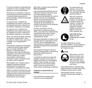 FS 160, FS 220, FS 280, FS 290
brasileiro
3
O usuário da máquina é responsável por
acidentes ou riscos causados a outras
pessoas ou às suas propriedades.
Somente dar ou emprestar a máquina
para pessoas que foram treinadas para
o manuseio deste equipamento e
sempre entregar o manual de instruções
de serviços junto.
Em alguns locais, o trabalho com
euipamentos que emitem ruídos pode
ter limitações de horário. Observar as
leis federais, estaduais ou municipais.
Em alguns locais, o trabalho com
euipamentos que emitem ruídos pode
ter limitações de horário. Observar as
leis federais, estaduais ou municipais.
Quem, por motivos de saúde, não pode
se submeter a esforço físico, deve
consultar um médico antes, para ver se
o trabalho com o equipamento é
possível.
Somente para usuários de marcapasso:
o sistema de ignição desta máquina
gera um campo magnético muito
pequeno. A influência sobre o
marcapasso não pode ser totalmente
descartada. Para evitar riscos à saúde,
a STIHL sugere que o médico
responsável e o fabricante do
marcapasso sejam consultados antes
de iniciar o uso da máquina.
Não trabalhar com a máquina após a
ingestão de bebidas alcoolicas,
medicamentos ou drogas que
prejudiquem a capacidade de reação.
Utilizar a roçadeira somente para roçar
capim, bem como cortar relva, brenha,
matagal, arbustos, pequenas árvores ou
semelhantes, de acordo com a
ferramenta de corte montada.
Não utilizar a máquina para outros fins.
Risco de acidentes!
Usar somente ferramentas de corte ou
acessórios liberados pela STIHL para
uso nesta máquina ou peças
tecnicamente semelhantes. Em caso de
dúvidas, procurar uma assistência
técnica numa Concessionária STIHL.
Utilizar somente ferramentas ou
acessórios de alta qualidade, do
contrário pode haver risco de acidentes
ou danos na máquina.
A STIHL recomenda o uso de
ferramentas e acessórios originais
STIHL, pois estes foram desenvolvidos
especialmente para serem usados
neste produto, de acordo com a
necessidade do cliente.
Não efetuar alterações na máquina, pois
isto pode colocar a segurança em risco.
A STIHL não se responsabiliza por
danos pessoais e materiais oriundos da
utilização de implementos não liberados
pela STIHL.
Para limpeza da máquina, não usar
lavadora de alta pressão. O jato forte de
água pode danificar peças do
equipamento.
A proteção do conjunto de corte não
protege o operador contra todos os
objetos que podem ser arremessados
(pedras, vidros, arames, etc.) pela
ferramenta de corte. Esses objetos
podem chocar-se contra muros ou
outros locais e então atingir o operador.
Vestimenta e equipamentos de
proteção
Usar vestimenta e equipamentos,
conforme norma de segurança.
Ao utilizar cabeçotes de corte é
permitido também o uso de sapatos de
segurança com sola antiderrapante,
sem biqueira de aço.
AVISO
Usar protetor facial e cuidar para que
esteja bem firme. O protetor facial não é
proteção suficiente para os olhos.
Usar protetor auricular, como por
exemplo cápsulas para proteger os
ouvidos.
As roupas devem ser
práticas e não incômo-
das. Usar roupas justas,
como macacão. Não usar
guarda-pó (jaleco).
Não usar roupas que
possam enroscar na
madeira, em arbustos ou
em partes móveis da
máquina. Também não
usar xale, gravata ou
acessórios. Prender
cabelos compridos e pro-
tegê-los (com lenço,
boné, capacete, etc.).
Usar botas de segu-
rança com sola
antiderrapante e biqueira
de aço.
Para reduzir o risco de
lesões nos olhos, usar
óculos de segurança fir-
mes, de acordo com a
Norma EN 166. Assegu-
rar que os óculos estejam
bem firmes.
 
