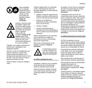 FS 160, FS 220, FS 280, FS 290
brasileiro
7
Trabalhar com cuidado redobrado em
terrenos sem visibilidade e com
vegetação espessa.
Durante o corte em matagal alto e por
baixo de arbustos e cercas vivas:
manter a altura de trabalho com a
ferramenta de corte pelo menos a 15 cm
do chão, para não colocar a vida de
pequenos animais em risco.
Antes de deixar a máquina, desligar o
motor.
Verificar regularmente, em intervalos
curtos, a ferramenta de corte e ao
perceber alterações no funcionamento,
imediatamente:
– desligar a máquina, segurá-la com
firmeza e encostar a ferramenta de
corte no chão até que pare de girar
– verificar as condições da
ferramenta de corte, se está bem
firme e se há trincas
– verificar a afiação
– substituir imediatamente as
ferramentas de corte danificadas ou
sem fio, mesmo se as trincas forem
pequenas
Retirar regularmente ervas e brenhas
que se acumulam na região da
ferramenta de corte ou da proteção,
para evitar entupimento.
Para trocar a ferramenta de corte,
desligar a máquina. Perigo de
ferimentos!
Ao utilizar cabeçotes de corte
Completar a máquina com a proteção
da ferramenta de corte adequada,
conforme indicado nesse manual.
Utilizar somente a proteção montada
com a faca correta, para que o fio de
corte seja cortado no comprimento
ideal.
Ao ajustar o fio de corte em cabeçotes
de corte com ajuste manual, sempre
desligar a máquina. Perigo de
ferimentos!
A utilização de fios de corte com
comprimento maior do que o permitido
reduz a rotação do motor. Isto conduz a
um superaquecimento da máquina e
danos em peças funcionais importantes
(por ex. embreagem e partes plásticas
da carcaça), gerado por um
deslizamento constante da embreagem,
o que também pode fazer com que a
ferramenta de corte se movimente com
a rotação na marcha lenta. Perigo de
ferimentos!
Ao utilizar ferramentas de corte de metal
A STIHL recomenda o uso de
ferramentas de corte de metal originais
STIHL, pois estas foram desenvolvidas
para serem usadas neste produto, de
acordo com a necessidade do cliente.
Ferramentas de corte de metal giram
muito rápido. Com isso são geradas
forças que agem sobre a máquina,
sobre a ferramenta de corte e sobre o
objeto a ser cortado.
Afiar regularmente as ferramentas de
corte de metal, conforme especificado.
Ferramentas de corte de metal afiadas
irregularmente geram um
desbalanceamento, que pode
sobrecarregar o equipamento. Perigo
de ruptura!
Lâminas sem fio ou mal afiadas exigem
maior esforço da máquina, gerando
perigo de trincas e quebras e causando
também desgaste prematuro do
equipamento. Perigo de ferimentos!
Nunca trabalhar
sem a proteção
apropriada para a
máquina e a ferra-
menta de corte,
pois podem ser
lançados objetos.
Perigo de
ferimentos!
Verificar e retirar do local
de trabalho: objetos sóli-
dos como pedras, peças
metálicas e semelhantes
que podem ser lançados
sobre o operador,
mesmo além de
15 metros. Perigo de feri-
mentos! Além disso,
podem danificar a ferra-
menta de corte, bem
como outros objetos (por
ex. carros e janelas).
A engrenagem aquece
durante o trabalho, por
isso, não encostar nela.
Perigo de queimadura!
 