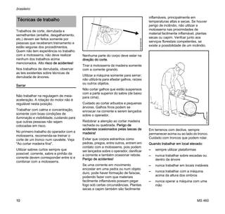 MS 460
brasileiro
10
Trabalhos de corte, derrubada e
semelhantes (entalhe, desgalhamento,
etc.) devem ser feitos somente por
pessoas que receberam treinamento e
estão seguras dos procedimentos.
Quem não tem experiência no trabalho
com a motosserra, não deve realizar
nenhum dos trabalhos acima
mencionados. Alto risco de acidentes!
Nos trabalhos de derrubada, observar
as leis existentes sobre técnicas de
derrubada de árvores.
Serrar
Não trabalhar na regulagem de meia-
aceleração. A rotação do motor não é
regulável nesta posição.
Trabalhar com calma e concentração,
somente com boas condições de
iluminação e visibilidade, cuidando para
que outras pessoas não sejam
colocadas em risco.
No primeiro trabalho do operador com a
motosserra, recomenda-se treinar o
corte de um tronco num cavalete. Veja
"Ao cortar madeira fina".
Utilizar sabres curtos sempre que
possível: corrente, sabre e pinhão da
corrente devem corresponder entre si e
combinar com a motosserra.
Nenhuma parte do corpo deve estar na
direção do corte.
Tirar a motosserra da madeira somente
com a corrente girando.
Utilizar a máquina somente para serrar;
não utilizá-la para afastar galhos, raízes
ou outros objetos.
Não cortar galhos que estão suspensos
com a parte superior do sabre (de baixo
para cima).
Cuidado ao cortar arbustos e pequenas
árvores. Galhos finos podem se
enroscar na corrente e serem lançados
sobre o operador.
Redobrar a atenção ao cortar madeira
rachada ou quebrada. Perigo de
acidentes ocasionados pelas lascas de
madeira!
Evitar que corpos estranhos como
pedras, pregos, entre outros, entrem em
contato com a motosserra, pois podem
ser lançados sobre o operador, danificar
a corrente e também ocasionar rebote.
Perigo de acidentes!
Se uma corrente em movimento
encostar em uma pedra ou num objeto
duro, pode haver formação de faíscas,
podendo fazer com que materiais
facilmente inflamáveis possam pegar
fogo sob certas circunstâncias. Plantas
secas e capim também são facilmente
inflamáveis, principalmente em
temperaturas altas e secas. Se houver
perigo de incêndio, não utilizar a
motosserra nas proximidades de
material facilmente inflamável, plantas
secas ou capim. Verifcar junto aos
serviços florestais competentes, se
existe a possibilidade de um incêndio.
Em terrenos com declive, sempre
permanecer acima ou ao lado do tronco.
Cuidado com troncos que podem rolar.
Quando trabalhar em local elevado:
– sempre utilizar plataformas
– nunca trabalhar sobre escadas ou
dentro da árvore
– nunca trabalhar em locais instáveis
– nunca trabalhar com a máquina
acima da altura dos ombros
– nunca operar a máquina com uma
mão
Técnicas de trabalho
001BA082KN
001BA033KN
 