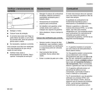 MS 460
brasileiro
21
N Desligar o motor.
N Colocar luvas de proteção.
N A corrente deve estar sem folga na
parte inferior do sabre, e com o freio
da corrente solto, deve ser possível
girá-la sobre o sabre.
N Se necessário, reesticar a corrente.
Uma corrente nova deve ser reesticada
com mais frequência do que uma já
usada há mais tempo.
N Verificar mais vezes o
tensionamento da corrente. Veja o
capítulo "Indicações de serviços".
– Atenção! A mistura de combustível
envelhece. Misturar somente a
quantidade necessária para o
trabalho diário.
– Armazená-la em recipientes
próprios para combustível.
– Ao trabalhar com gasolina, evitar
contato direto com a pele e a
inalação dos vapores de gasolina.
– Após abastecer, limpar a tampa do
tanque.
Colocar óleo lubrificante para corrente
– Sempre manter o tanque de óleo
abastecido, caso contrário o sabre
e a corrente podem ser danificados
e a segurança pode ser colocada
em risco.
– Usar somente óleo de boa
qualidade. Nunca utilizar óleo
usado.
– Evitar o contato da pele com o óleo.
O motor dois tempos deve ser operado
com uma mistura de gasolina e óleo de
motor dois tempos.
A qualidade do combustível é de
fundamental importância para o
desempenho e durabilidade do motor.
Misturar a gasolina e o óleo para
motores dois tempos STIHL, ou na falta
deste, usar óleo para motores
refrigerados a ar, num recipiente próprio
para combustível. Em decorrência de
variações que podem existir na
composição da gasolina, a STIHL faz as
seguintes recomendações:
1. Gasolina
1.1. A gasolina brasileira é composta
por uma mistura de hidrocarbonetos e
álcool (etanol anidro).
1.2. Na gasolina existem componentes
que se deterioram com o tempo,
principalmente pela ação do calor e da
luz. Por isto, mantenha a gasolina em
local fresco, arejado, protegida contra a
luz e o sol, em recipientes fechados e
não transparentes. Não é conveniente
estocar a gasolina por mais de 30 dias.
1.3. A gasolina aditivada possui um
percentual de aditivos na sua
composição, cuja função é limpar o
motor e melhorar a combustão.
1.4. É recomendável o uso da gasolina
aditivada nos produtos STIHL com
motor dois tempos. Porém, deve-se
observar que os motores dos produtos
STIHL, que já tenham trabalhado
anteriormente com gasolina comum
Verificar o tensionamento da
corrente
143BA007KN
Abastecimento Combustível
 