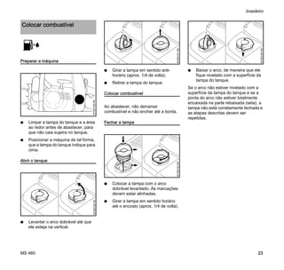 MS 460
brasileiro
23
Preparar a máquina
N Limpar a tampa do tanque e a área
ao redor antes de abastecer, para
que não caia sujeira no tanque.
N Posicionar a máquina de tal forma,
que a tampa do tanque indique para
cima.
Abrir o tanque
N Levantar o arco dobrável até que
ele esteja na vertical.
N Girar a tampa em sentido anti-
horário (aprox. 1/4 de volta).
N Retirar a tampa do tanque.
Colocar combustível
Ao abastecer, não derramar
combustível e não encher até a borda.
Fechar a tampa
N Colocar a tampa com o arco
dobrável levantado. As marcações
devem estar alinhadas.
N Girar a tampa em sentido horário
até o encosto (aprox. 1/4 de volta).
N Baixar o arco, de maneira que ele
fique nivelado com a superfície da
tampa do tanque.
Se o arco não estiver nivelado com a
superfície da tampa do tanque e se a
ponta do arco não estiver totalmente
encaixada na parte rebaixada (seta), a
tampa não está corretamente fechada e
as etapas descritas devem ser
repetidas.
Colocar combustível
001BA159KN001BA160KN
001BA161KN001BA162KN
001BA163KN
 