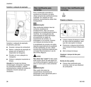 MS 460
brasileiro
24
Substituir o cabeçote de aspiração
Substituir o cabeçote de aspiração
anualmente, para isso:
N Esvaziar o tanque de combustível.
N Retirar o cabeçote de aspiração do
tanque com um gancho e
desprender da mangueira.
N Prender um novo cabeçote na
mangueira.
N Colocar o cabeçote novamente no
tanque.
Atenção! Em função dos fatores
armazenagem, transporte e qualidade
do combustível brasileiro, verificar
periodicamente o estado de limpeza do
cabeçote e trocá-lo sempre que
necessário.
Para a lubrificação automática e
duradoura da corrente e do sabre,
utilizar somente óleo lubrificante de boa
qualidade. Em respeito ao meio
ambiente, recomendamos utilizar óleo
biodegradável.
INDICAÇÃO
Óleo lubrificante biológico deve ter
suficiente resistência ao
envelhecimento. Óleo com pouca
resistência ao envelhecimento tende a
resinificar. As consequências são
sedimentações de difícil eliminação,
principalmente na região do
acionamento da corrente, na
embreagem e na corrente, inclusive
com bloqueio da bomba de óleo.
A durabilidade da corrente e do sabre
depende essencialmente da qualidade
do óleo lubrificante, por isso, utilizar
somente óleo lubrificante especial para
correntes! Recomendamos o uso do
óleo STIHL Magnum.
AVISO
Não utilizar óleo "usado"! O óleo usado
pode causar câncer de pele depois de
um contato prolongado e repetido com a
pele e é nocivo para o meio ambiente!
INDICAÇÃO
Óleo usado não possui as
características necessárias de
lubrificação e não é apropriado para a
lubrificação da corrente.
Preparar a máquina
N Limpar a tampa do tanque e a área
ao redor antes de abastecer, para
que não caia sujeira no tanque.
N Posicionar a máquina de tal forma,
que a tampa do tanque indique para
cima.
N Abrir a tampa do tanque.
Abastecer o tanque de óleo para
corrente
Bomba de óleo padrão
N Colocar óleo lubrificante para
correntes, toda vez que abastecer
de combustível.
165BA003KN
Óleo lubrificante para
correntes
Colocar óleo lubrificante para
correntes
001BA158KN
 