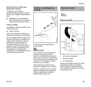 MS 460
brasileiro
25
Bomba de óleo com vazão maior
(equipamento especial)
É necessário um controle e
reabastecimento frequente do tanque
de óleo. Veja "Regular a quantidade de
óleo".
N Reabastecer o óleo lubrificante
para correntes quando o tanque de
combustível estiver pela metade.
Todos os modelos
Ao abastecer, não derramar óleo e não
encher até a borda.
N Fechar o tanque
Ainda deve restar óleo lubrificante no
tanque quando terminar o combustível.
Se a quantidade de óleo no tanque não
diminuir, pode haver um problema na
vazão do óleo lubrificante: verificar a
lubrificação da corrente, limpar os
canais de transporte do óleo, e se
necessário, procurar uma assistência
técnica. A STIHL recomenda que as
manutenções e consertos sejam
realizados em uma Assistência Técnica
numa Concessionária STIHL.
A corrente sempre deve lançar um
pouco de óleo.
INDICAÇÃO
Nunca trabalhar sem lubrificação da
corrente! O conjunto de corte é
destruído irreparavelmente em pouco
tempo com a corrente em movimento a
seco. Verificar sempre a lubrificação da
corrente e o nível de óleo no tanque
antes de iniciar o trabalho.
Cada corrente nova precisa de um
período de rodagem de 2 a 3 minutos.
Verificar o tensionamento da corrente
depois da rodagem e, se necessário,
corrigí-lo. Veja capítulo "Verificar o
tensionamento da corrente".
Bloquear a corrente
– em caso de emergência
– durante a partida
– na marcha lenta
Empurrar a proteção da mão com a mão
esquerda para frente, em direção à
ponta do sabre ou automaticamente
com o rebote da motosserra: a corrente
é bloqueada e pára.
Verificar a lubrificação da
corrente
143BA024KN
Freio da corrente
143BA011KN
 