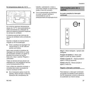 MS 460
brasileiro
27
Em temperaturas abaixo de -10 °C
Em invernos rigorosos (temperaturas
abaixo de -10 °C, neve pulverolenta ou
solta) recomenda-se a utilização da
placa de cobertura (acessório especial)
na carcaça do ventilador.
A cobertura parcial das ranhuras da
carcaça do ventilador evita a entrada de
neve.
Quando a rotação na marcha lenta é
irregular ou há má aceleração:
N Girar o parafuso de regulagem da
marcha lenta (L) 1/4 de volta em
sentido anti-horário.
Após cada correção no parafuso de
regulagem da marcha lenta (L), pode
ser necessário também um ajuste no
parafuso de encosto da marcha
lenta (LA). Veja o capítulo "Regular o
carburador".
Todos os demais serviços devem ser
realizados por uma assistência técnica
numa Concessionária STIHL.
Com a placa da cobertura montada, a
corrediça deve estar na posição de
inverno na tampa do filtro.
N Se a motosserra estiver muito fria
(geada), depois de ligar a máquina,
aquecê-la até a temperatura de
trabalho, submetendo o motor a
uma maior rotação na marcha lenta
(soltar o freio da corrente!).
N Com a apresentação de distúrbios
no motor, primeiro verificar a
necessidade do uso do
preaquecimento de aspiração de ar.
As quatro posições do interruptor
combinado
Stop 0 – Motor desligado – Ignição está
desligada
Posição de trabalho F – Motor está
ligado ou pode ser dada a partida
Partida a quente n – Nessa posição é
ligado o motor já aquecido
Partida a frio l – Nessa posição é
ligado o motor frio
Regular o interruptor combinado
Para deslocar o interruptor combinado
da posição de trabalho F para partida a
frio l, pressionar a trava e a alavanca
do acelerador ao mesmo tempo.
145BA041KN
Informações para dar a
partida
STOP
0
001BA140KN
 