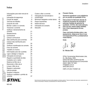 ManualdeinstruçõesoriginalImpressoempapelbranqueadosemcloro.
Astintasdeimpressãocontêmóleosvegetais,papelé
reciclável.
©ANDREASSTIHLAG&Co.KG,2016
0458-176-1521.VA0.E16.
0000001805_012_BR
MS 460
brasileiro
1
{ Este manual de instruções de serviços está protegido por direitos autorais. Todos os direitos são reservados, especialmente o
direito de reprodução, tradução e processamento em sistemas eletrônicos.
Índice
Prezado Cliente,
Queremos agradecer a sua preferência
por um produto de qualidade STIHL.
Este produto foi fabricado através de
modernos processos de produção e
extensas medidas de garantia da
qualidade. A STIHL não mede esforços,
para que seu cliente esteja satisfeito
com o bom desempenho de seu
produto.
Caso você tenha dúvidas sobre o seu
equipamento, dirija-se por favor à sua
Concessionária STIHL ou diretamente à
nossa fábrica.
Grato
Dr. Nikolas Stihl
STIHL Ferramentas Motorizadas Ltda.
Av. São Borja, 3000
93032-000 SÃO LEOPOLDO-RS
Serviço de Atendimento ao Consumidor
(SAC): 0800 707 5001
info@stihl.com.br
www.stihl.com.br
CNPJ: 87.235.172/0001-22
Informações para este manual do
usuário 2
Indicações de segurança 3
Forças de reação 8
Técnicas de trabalho 10
Conjunto de corte 18
Montar o sabre e a corrente 19
Tensionar a corrente 20
Verificar o tensionamento da
corrente 21
Abastecimento 21
Combustível 21
Colocar combustível 23
Óleo lubrificante para correntes 24
Colocar óleo lubrificante para
correntes 24
Verificar a lubrificação da corrente 25
Freio da corrente 25
Trabalho no inverno 26
Informações para dar a partida 27
Ligar e desligar a máquina 28
Indicações de serviços 31
Regular a quantidade de óleo 32
Cuidados com o sabre 33
Sistema do filtro de ar 33
Desmontar o filtro de ar 34
Limpar o filtro de ar 34
Regular o carburador 35
Vela de ignição 36
Guardar a máquina 37
Verificar e substituir o pinhão da
corrente 37
Cuidar e afiar a corrente 38
Indicações de manutenção e
conservação 43
Minimizar desgaste e evitar danos 45
Peças importantes 46
Dados técnicos 47
Indicações de conserto 48
Descarte 48
 