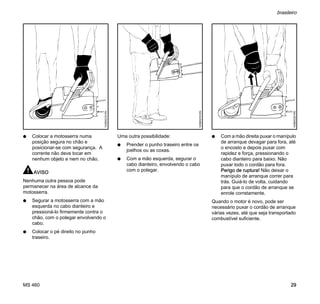 MS 460
brasileiro
29
N Colocar a motosserra numa
posição segura no chão e
posicionar-se com segurança. A
corrente não deve tocar em
nenhum objeto e nem no chão.
AVISO
Nenhuma outra pessoa pode
permanecer na área de alcance da
motosserra.
N Segurar a motosserra com a mão
esquerda no cabo dianteiro e
pressioná-lo firmemente contra o
chão, com o polegar envolvendo o
cabo.
N Colocar o pé direito no punho
traseiro.
Uma outra possibilidade:
N Prender o punho traseiro entre os
joelhos ou as coxas.
N Com a mão esquerda, segurar o
cabo dianteiro, envolvendo o cabo
com o polegar.
N Com a mão direita puxar o manípulo
de arranque devagar para fora, até
o encosto e depois puxar com
rapidez e força, pressionando o
cabo dianteiro para baixo. Não
puxar todo o cordão para fora.
Perigo de ruptura! Não deixar o
manípulo de arranque correr para
trás. Guiá-lo de volta, cuidando
para que o cordão de arranque se
enrole corretamente.
Quando o motor é novo, pode ser
necessário puxar o cordão de arranque
várias vezes, até que seja transportado
combustível suficiente.
143BA018KN
143BA019KN
143BA020KN
 