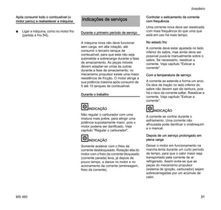 MS 460
brasileiro
31
Após consumir todo o combustível (o
motor parou) e reabastecer a máquina
N Ligar a máquina, como no motor frio
(partida a frio l).
Durante o primeiro período de serviço
A máquina nova não deve funcionar
sem carga, em alta rotação, até
consumir o terceiro tanque de
combustível, para que esta não seja
submetida a sobrecarga durante a fase
de amaciamento. As peças móveis
devem adaptar-se umas às outras
durante a fase de amaciamento; no
mecanismo propulsor existe uma maior
resistência de fricção. O motor atinge a
sua potência máxima após consumir de
5 até 15 tanques de combustível.
Durante o trabalho
INDICAÇÃO
Não regular o carburador com uma
mistura mais pobre, para atingir uma
potência supostamente maior, pois o
motor poderia ser danificado. Veja
capítulo "Regular o carburador".
INDICAÇÃO
Somente acelerar com o freio da
corrente desbloqueado. Rotação alta do
motor com o freio da corrente bloqueado
(corrente parada) leva, já depois de
pouco tempo, a danos no motor e no
acionamento da corrente (embreagem,
freio da corrente).
Controlar o esticamento da corrente
com frequência
Uma corrente nova deve ser reesticada
com mais frequência do que uma que
está em uso há mais tempo.
No estado frio
A corrente deve estar ajustada no lado
inferior do sabre, mas ainda deve ser
possível puxá-la manualmente sobre o
sabre. Se necessário, reesticar a
corrente. Veja capítulo "Esticar a
corrente".
Com a temperatura de serviço
A corrente se estende e forma um arco.
Os elos de tração no lado inferior do
sabre não devem sair da ranhura, pois
há o risco da corrente saltar. Reesticar a
corrente. Veja capítulo "Esticar a
corrente".
INDICAÇÃO
A corrente se contrai durante o
esfriamento. Uma corrente não
afrouxada pode danificar o virabrequim
e o mancal.
Depois de um serviço prolongado em
plena carga
Deixar o motor em funcionamento na
marcha lenta durante um curto período
de tempo, para que o calor maior seja
transportado pela corrente de ar
refrigerado. Assim evita-se que as
peças do mecanismo propulsor
(sistema de ignição, carburador) sejam
sobrecarregadas por um acúmulo de
calor.
Indicações de serviços
 
