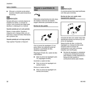 MS 460
brasileiro
32
Após o trabalho
N Afrouxar a corrente se ela esticar
durante o trabalho pela temperatura
de serviço.
INDICAÇÃO
Sempre afrouxar a corrente depois do
trabalho! Ao esfriar, a corrente se
contrai. Uma corrente sem folga pode
danificar o virabrequim e o mancal.
Quando parada por um curto período
Deixar o motor esfriar. Guardar a
máquina com o tanque cheio, em um
local seco, longe de fontes inflamáveis,
até o próximo uso.
Quando parada por um longo período
Veja capítulo "Guardar a máquina".
Diferentes comprimentos de corte, tipos
de madeira e técnicas de trabalho
exigem diferentes quantidades de óleo.
Bomba de óleo padrão
Com os pinos de regulagem (1) (na
parte inferior da máquina) pode ser
ajustada a quantidade de óleo,
conforme necessário.
Regulagem Ematic (E), vazão de óleo
intermediária:
N Girar os pinos de regulagem para
"E" (regulagem Ematic).
Aumentar a vazão de óleo:
N Girar os pinos de regulagem em
sentido horário.
Diminuir a vazão de óleo:
N Girar os pinos de regulagem em
sentido anti-horário.
INDICAÇÃO
A corrente sempre deve estar lubrificada
com óleo para correntes.
Bomba de óleo com vazão maior
(equipamento especial)
A bomba de óleo com vazão maior está
identificada através da ranhura (2) nos
pinos de regulagem.
Nessa bomba de óleo, na área de
regulagem a, o tanque de óleo pode
esvaziar antes do tanque de
combustível e com isso a corrente
trabalhar sem lubrificação.
N Na área de regulagem a, abastecer
o tanque de combustível somente
pela metade ou então reabastecer o
tanque de óleo quando o
combustível estiver pela metade.
Regular a quantidade de
óleo
001BA157KN
1
 