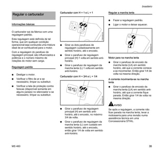 MS 460
brasileiro
35
Informações básicas
O carburador sai da fábrica com uma
regulagem padrão.
Esta regulagem está definida de tal
forma, que em qualquer condição
operacional seja conduzida uma mistura
ideal de ar-combustível para o motor.
Com a regulagem do parafuso de
regulagem principal, são influenciados a
potência e o número máximo de
rotações do motor sem carga.
Regulagem padrão
N Desligar o motor.
N Verificar o filtro de ar e se
necessário, limpar ou substituir.
N Verificar a tela de proteção contra
faíscas (disponível somente em
alguns países) no silenciador e se
necessário, limpar ou substituir.
Carburador com H = 1 e L = 1
N Girar os dois parafusos de
regulagem cuidadosamente em
sentido horário, até o encosto.
N Girar o parafuso de regulagem
principal (H) 1 volta em sentido anti-
horário.
N Girar o parafuso de regulagem da
marcha lenta (L) 1 volta em sentido
anti-horário.
Carburador com H = 3/4 e L = 1/4
N Girar o parafuso de regulagem
principal (H) em sentido anti-
horário, até o encosto, no máximo
3/4 de volta.
N Girar o parafuso de regulagem da
marcha lenta (L) com cuidado em
sentido horário, até o encosto,
então girar 1/4 de volta em sentido
anti-horário.
Regular a marcha lenta
N Fazer a regulagem padrão.
N Ligar o motor e deixar aquecer.
Motor para na marcha lenta
N Girar o parafuso de encosto da
marcha lenta (LA) em sentido
horário, até que a corrente comece
a se movimentar. Então girar 1/4 de
volta na mesma direção.
A corrente movimenta-se na marcha
lenta
N Girar o parafuso de encosto da
marcha lenta (LA) em sentido anti-
horário, até que a corrente fique
parada. Então girar 1/4 de volta na
mesma direção.
AVISO
Se após a regulagem, a corrente não
ficar parada na marcha lenta, levar a
motosserra para uma revisão numa
assistência técnica em uma
Concessionária STIHL.
Regular o carburador
LH
176BA008KN
LH
137BA023KN
L
H
LA
L
137BA024KN
 