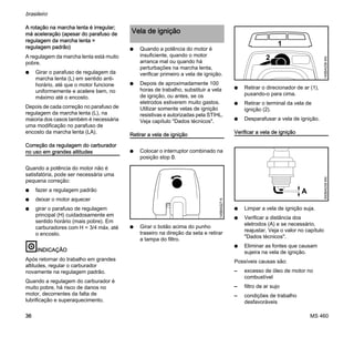 MS 460
brasileiro
36
A rotação na marcha lenta é irregular;
má aceleração (apesar do parafuso de
regulagem da marcha lenta =
regulagem padrão)
A regulagem da marcha lenta está muito
pobre.
N Girar o parafuso de regulagem da
marcha lenta (L) em sentido anti-
horário, até que o motor funcione
uniformemente e acelere bem, no
máximo até o encosto.
Depois de cada correção no parafuso de
regulagem da marcha lenta (L), na
maioria dos casos também é necessária
uma modificação no parafuso de
encosto da marcha lenta (LA).
Correção da regulagem do carburador
no uso em grandes altitudes
Quando a potência do motor não é
satisfatória, pode ser necessária uma
pequena correção:
N fazer a regulagem padrão
N deixar o motor aquecer
N girar o parafuso de regulagem
principal (H) cuidadosamente em
sentido horário (mais pobre). Em
carburadores com H = 3/4 máx. até
o encosto.
INDICAÇÃO
Após retornar do trabalho em grandes
altitudes, regular o carburador
novamente na regulagem padrão.
Quando a regulagem do carburador é
muito pobre, há risco de danos no
motor, decorrentes da falta de
lubrificação e superaquecimento.
N Quando a potência do motor é
insuficiente, quando o motor
arranca mal ou quando há
perturbações na marcha lenta,
verificar primeiro a vela de ignição.
N Depois de aproximadamente 100
horas de trabalho, substituir a vela
de ignição, ou antes, se os
eletrodos estiverem muito gastos.
Utilizar somente velas de ignição
resistivas e autorizadas pela STIHL.
Veja capítulo "Dados técnicos".
Retirar a vela de ignição
N Colocar o interruptor combinado na
posição stop 0.
N Girar o botão acima do punho
traseiro na direção da seta e retirar
a tampa do filtro.
N Retirar o direcionador de ar (1),
puxando-o para cima.
N Retirar o terminal da vela de
ignição (2).
N Desparafusar a vela de ignição.
Verificar a vela de ignição
N Limpar a vela de ignição suja.
N Verificar a distância dos
eletrodos (A) e se necessário,
reajustar. Veja o valor no capítulo
"Dados técnicos".
N Eliminar as fontes que causam
sujeira na vela de ignição.
Possíveis causas são:
– excesso de óleo de motor no
combustível
– filtro de ar sujo
– condições de trabalho
desfavoráveis
Vela de ignição
145BA027K
145BA039KN
2
1
000BA039KN
A
 