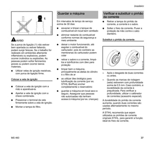 MS 460
brasileiro
37
AVISO
Se a porca de ligação (1) não estiver
bem apertada ou estiver faltando,
podem surgir faíscas. Se o trabalho for
realizado em ambientes altamente
inflamáveis ou explosivos, podem
ocorrer incêndios ou explosões. As
pessoas podem sofrer ferimentos
graves ou podem ocorrer danos
materiais.
N Utilizar velas de ignição resistivas,
com porca de ligação firme.
Colocar a vela de ignição
N Colocar a vela de ignição com a
mão e aparafusá-la.
N Apertar a vela de ignição com a
chave combinada.
N Pressionar o terminal da vela
firmemente sobre a vela de ignição.
N Montar a tampa do filtro.
Em intervalos de tempo de serviço
acima de 30 dias:
N esvaziar e limpar o tanque de
combustível em local bem ventilado
N eliminar restante do combustível
conforme normas de segurança e
meio ambiente
N deixar o motor funcionando, até
esgotar o combustível do
carburador, pois do contrário as
membranas do carburador podem
colar
N retirar o sabre e a corrente, limpá-
los e lubrificá-los com óleo para
proteção
N limpar bem a máquina,
principalmente as aletas do cilindro
e o filtro de ar
N ao utilizar óleo biológico para
lubrificação da corrente (por ex.
STIHL BioPlus) encher
completamente o reservatório
N guardar a máquina em local seco e
seguro. Assegurar que pessoas
não autorizadas não tenham
acesso à máquina (por ex. crianças)
N Retirar a tampa do pinhão da
corrente, a corrente e o sabre.
N Soltar o freio da corrente. Puxar a
proteção da mão contra o cabo
dianteiro.
Substituir o pinhão da corrente
– Após o desgaste de duas correntes
ou antes.
– Quando as marcas de rodagem
(seta) estiverem com profundidade
acima de 0,5 mm. Caso contrário, a
durabilidade da corrente é
prejudicada. Para verificar a
profundidade, utilizar o calibrador
de correntes (acessório especial).
A durabilidade do pinhão da corrente
aumenta, quando duas correntes são
usadas alternadamente no mesmo
período.
A STIHL recomenda que sejam
utilizados os pinhões de corrente
originais STIHL, para garantir a função
ideal do freio da corrente.
1
000BA045KN
Guardar a máquina Verificar e substituir o pinhão
da corrente
001BA121KN
 