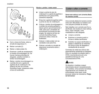 MS 460
brasileiro
38
N Com a chave de fenda, retirar a
arruela de segurança (1).
N Retirar a arruela (2).
N Retirar o rolete anelar (3).
N Examinar o perfil de arrastamento
no tambor da embreagem (4). Se
houver marcas profundas de
desgaste, substituir também o
tambor da embreagem.
N Retirar o tambor da embreagem ou
o pinhão (5) com a gaiola de
agulhas (6) do virabrequim. No
sistema de freio da corrente
QuickStop Super, pressionar antes
a trava do acelerador.
Montar o pinhão / rolete anelar
N Limpar a ponta do eixo do
virabrequim e a gaiola de agulhas e
lubrificá-los com graxa STIHL
(acessório especial).
N Empurrar a gaiola de agulhas sobre
a ponta do eixo do virabrequim.
N Colocar o tambor da embreagem e
o pinhão da corrente perfilado e
depois girá-lo aproximadamente 1
volta, para que o arrastador do
acionamento da bomba de óleo
engate. No sistema de freio da
corrente QuickStop Super,
pressionar antes a trava do
acelerador.
N Colocar o rolete anelar com as
cavidades ocas para fora.
N Colocar a arruela e a arruela de
segurança novamente sobre o
virabrequim.
Serrar sem esforço com corrente afiada
de maneira correta
Uma corrente afiada de maneira correta
entra sem dificuldade na madeira com
uma pequena pressão de avanço.
Não trabalhar com corrente sem fio ou
danificada. Isto resulta em maior esforço
físico, maior vibração, corte
insatisfatório e alto desgaste.
N Limpar a corrente.
N Examinar a corrente quanto a
trincas e rebites danificados.
N Substituir as peças danificadas ou
gastas e adaptá-las às restantes
em forma e grau de desgaste e
retrabalhá-las de acordo.
Correntes de metal duro (Duro) são
especialmente resistentes ao desgaste.
Para um resultado de afiação ideal, a
STIHL recomenda procurar uma
assistência técnica em uma
Concessionária STIHL.
AVISO
Os ângulos e medidas a seguir
relacionados devem necessariamente
ser mantidos. Uma corrente mal afiada,
especialmente com limitador de
profundidade muito baixo, pode
provocar rebote da motosserra. Perigo
de ferimentos!
001BA122KN
1
2
4
5
6
1
2
3
6
Cuidar e afiar a corrente
 