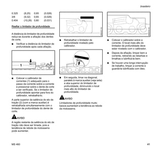 MS 460
brasileiro
41
Reafiar o limitador de profundidade
A distância do limitador de profundidade
reduz-se durante a afiação dos dentes
de corte.
N Verificar a distância do limitador de
profundidade após cada afiação.
N Colocar o calibrador de
correntes (1) adequado para o
passo da corrente sobre a corrente
e pressionar sobre o dente de corte
a ser verificado. Se o limitador de
profundidade apontar para fora do
calibrador, retrabalhá-lo.
A parte superior da saliência do elo de
tração (2) (com a marca auxiliar) é
retrabalhada simultaneamente com o
limitador de profundidade do dente de
corte.
AVISO
A região restante da saliência do elo de
tração não deve ser limada, pois a
tendência de rebote da motosserra
pode aumentar.
N Retrabalhar o limitador de
profundidade nivelado pelo
calibrador.
N Em seguida, limar na diagonal,
paralelo à marca auxiliar (veja seta)
a aba superior do limitador de
profundidade, diminuindo o local
mais alto do limitador de
profundidade.
AVISO
Limitadores de profundidade muito
baixos aumentam a tendência ao rebote
da motosserra.
N Colocar o calibrador sobre a
corrente. O local mais alto do
limitador de profundidade deve
estar nivelado com o calibrador.
N Depois da afiação, limpar bem a
corrente, retirando as rebarbas e
limalhas e lubrificá-la bem.
N Se houver uma longa interrupção
de trabalho, limpar a corrente e
guardá-la lubrificada com óleo.
0.325 (8,25) 0,65 (0.026)
3/8 (9,32) 0,65 (0.026)
0.404 (10,26) 0,80 (0.031)
2
689BA061KN
1
689BA051KN689BA044KN
689BA052KN
 