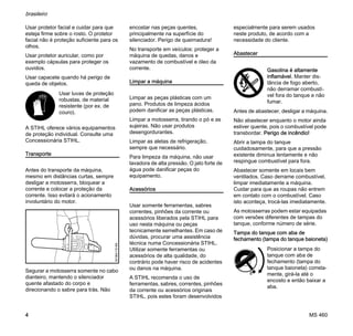 MS 460
brasileiro
4
Usar protetor facial e cuidar para que
esteja firme sobre o rosto. O protetor
facial não é proteção suficiente para os
olhos.
Usar protetor auricular, como por
exemplo cápsulas para proteger os
ouvidos.
Usar capacete quando há perigo de
queda de objetos.
A STIHL oferece vários equipamentos
de proteção individual. Consulte uma
Concessionária STIHL.
Transporte
Antes do transporte da máquina,
mesmo em distâncias curtas, sempre
desligar a motosserra, bloquear a
corrente e colocar a proteção da
corrente. Isso evitará o acionamento
involuntário do motor.
Segurar a motosserra somente no cabo
dianteiro, mantendo o silenciador
quente afastado do corpo e
direcionando o sabre para trás. Não
encostar nas peças quentes,
principalmente na superfície do
silenciador. Perigo de queimadura!
No transporte em veículos: proteger a
máquina de quedas, danos e
vazamento de combustível e óleo da
corrente.
Limpar a máquina
Limpar as peças plásticas com um
pano. Produtos de limpeza ácidos
podem danificar as peças plásticas.
Limpar a motosserra, tirando o pó e as
sujeiras. Não usar produtos
desengordurantes.
Limpar as aletas de refrigeração,
sempre que necessário.
Para limpeza da máquina, não usar
lavadora de alta pressão. O jato forte de
água pode danificar peças do
equipamento.
Acessórios
Usar somente ferramentas, sabres
correntes, pinhões da corrente ou
acessórios liberados pela STIHL para
uso nesta máquina ou peças
tecnicamente semelhantes. Em caso de
dúvidas, procurar uma assistência
técnica numa Concessionária STIHL.
Utilizar somente ferramentas ou
acessórios de alta qualidade, do
contrário pode haver risco de acidentes
ou danos na máquina.
A STIHL recomenda o uso de
ferramentas, sabres, correntes, pinhões
da corrente ou acessórios originais
STIHL, pois estes foram desenvolvidos
especialmente para serem usados
neste produto, de acordo com a
necessidade do cliente.
Abastecer
Antes de abastecer, desligar a máquina.
Não abastecer enquanto o motor ainda
estiver quente, pois o combustível pode
transbordar. Perigo de incêndio!
Abrir a tampa do tanque
cuidadosamente, para que a pressão
existente diminua lentamente e não
respingue combustível para fora.
Abastecer somente em locais bem
ventilados. Caso derrame combustível,
limpar imediatamente a máquina.
Cuidar para que as roupas não entrem
em contato com o combustível. Caso
isto aconteça, trocá-las imediatamente.
As motosserras podem estar equipadas
com versões diferentes de tampas do
tanque, conforme número de série.
Tampa do tanque com aba de
fechamento (tampa do tanque baioneta)
Usar luvas de proteção
robustas, de material
resistente (por ex. de
couro).
001BA115KN
Gasolina é altamente
inflamável. Manter dis-
tância de fogo aberto,
não derramar combustí-
vel fora do tanque e não
fumar.
Posicionar a tampa do
tanque com aba de
fechamento (tampa do
tanque baioneta) correta-
mente, girá-la até o
encosto e então baixar a
aba.
 